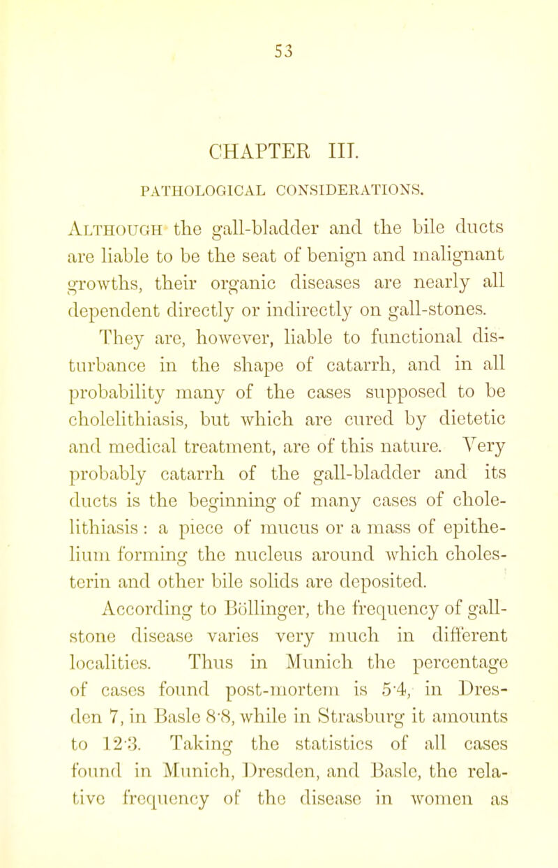 CHAPTER in. PATHOLOGICAL CONSIDERATIONS. Although the gall-bladder and tlie bile ducts are liable to be the seat of benign and malignant growths, their organic diseases are nearly all dependent directly or indirectly on gall-stones. They are, however, liable to functional dis- turbance in the shape of catarrh, and in all probability many of the cases supposed to be cholelithiasis, but which are cured by dietetic and medical treatment, are of this nature. Yery probably catarrh of the gall-bladder and its ducts is the beginning of many cases of chole- lithiasis : a piece of mucus or a mass of epithe- lium forminsf the nucleus around which choles- tcrin and other bile solids are deposited. According to Bollinger, the frequency of gall- stone disease varies very much in different localities. Thus in Munich the percentage of cases found post-mortem is 5 4, in Dres- den 7, in Basle 8'8, while in Strasburg it amounts to 12-.3. Taking the statistics of all cases found in Munich, Dresden, and Basle, the rela- tive frequency of the disease in women as