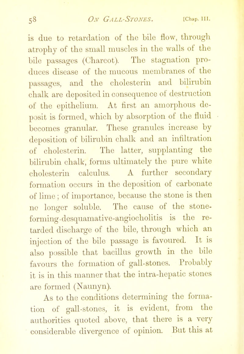is due to retardation of the bile flow, throiigli atrophy of the small muscles in the walls of the bile passages (Charcot). The stagnation pro- duces disease of the mucous membranes of the passages, and the cholesterin and bihrubin chalk are deposited in consequence of destruction of the epithelium. At first an amorphous de- posit is formed, which by absorption of the fluid becomes granular. These granules increase by deposition of bilirubin chalk and an infiltration of cholesterm. The latter, supplanting the bilirubin chalk, forms ultimately the pure white cholesterin calculus. A further secondary formation occurs in the deposition of carbonate of lime ; of importance, because the stone is then no longer soluble. The cause of the stone- forming-desquamative-angiocholitis is the re- tarded discharge of the bile, through which an injection of the bile passage is favoured. It is also possible that bacillus growth in the bile favours the formation of gall-stones. Probably it is in this manner that the intra-hcpatic stones are formed (Naunyn). As to the conditions determining the forma- tion of gall-stones, it is evident, from the authorities quoted above, that there is a very considerable divergence of opinion. But this at