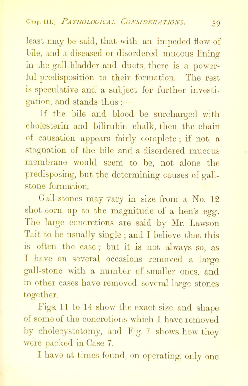 least may be said, that with an impeded flow of bile, and a diseased or disordered mucous lining in the gall-bladder and ducts, there is a power- ful predisposition to their formation. The rest is speculative and a subject for further investi- gation, and stands thus:— If the bile and blood be surcharo-ed with cholesterin and bilirubm chalk, then the chain of causation appears fairly complete ; if not, a stagnation of the bile and a disordered mucous membrane would seem to be, not alone the predisposing, but the determining causes of gall- stone formation. Gall-stones may vary in size from a No. 12 shot-corn up to the magnitude of a hen's egg. The large concretions are said by Mr. Lawson Tait to be usually single ; and I believe that this is often the case; but it is not always so, as I have on several occasions removed a laree gall-stone with a number of smaller ones, and in other cases have removed several large stones together. Figs. 11 to 14 show the exact size and shape of some of the concretions which I have removed by cholecystotoniy, and Fig. 7 shows how they were packed in Case 7. I have at times found, on operating, only one