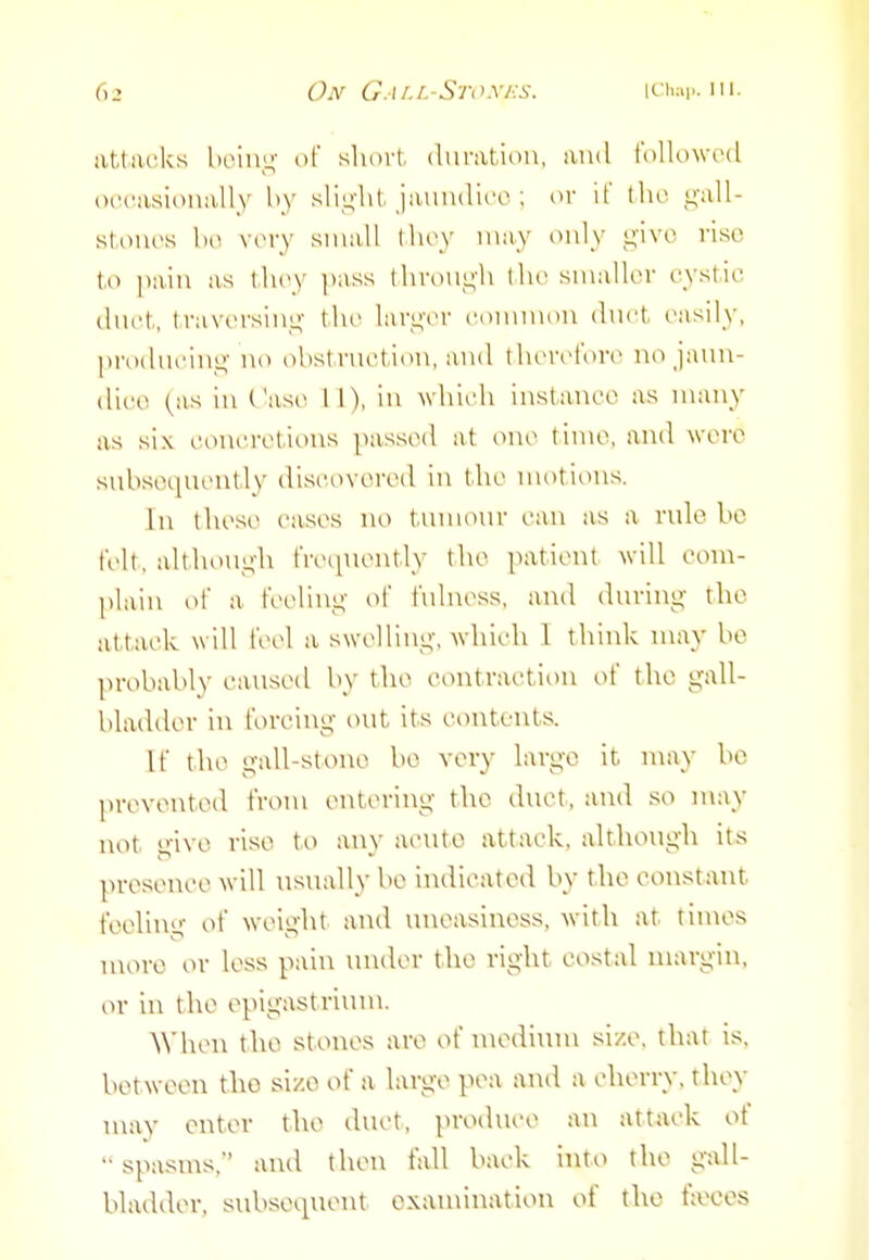 attaoks Wnv^ of short, (hinvtion, luid l'olK)\vt'(l oi'casioiiiUly hy sli^'ht. jaiiiuliro ; or if tlio ^'all- stonos bo vory small thoy may only give rise to pain as thoy pass throu^'h tho smalU-r oystio (liii't, travorsiiii;- tho lar^'cM' common dnct, easily, proiluoing no obstruction, and thorcforo no jann- dli'O (as in Case 11), in wlTudi instance as many as six ct)ncret-ions passed at one time, and were subsequently discovered in the n\otions. In these cases no tunnonr can as a rule be felt, although freiiuently the patient will com- plain of a feelinj^- of fulness, and during the attack will feel a swelling;-, which 1 think may be probably caused by the contraction of the gall- bladder in forcing out its contents. If the gall-stone be very large it may bo prevented from entering the duet, and so may not give rise to any acute attack, although its presence will usually bo indicated by the constant feeling of weight and uneasiness, with at times uiore or less pain \u\der tho right costal margin, or in the epigastrium. ^^■heu the stones are of n\ediiun si/.e. that is. between tho si/.o of a large pea aud a cherry, they may enter the duct, produce an attack of spasms, and then fall back into the gall- bladder, subsequent examination of the faeces