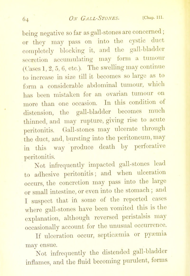 beinff negative so far as p-all-stones are concerned; or tliey niay pass on into tlae cystic duct completely blocking it, and tbe gall-bladder secretion accumulating may form a tumour (Cases 1, 2, 5, 6, etc.). The swelling may continue to increase in size till it becomes so large as to form a considerable abdominal tumour, which has been mistaken for an ovarian tumour on more than one occasion. In this condition of distension, the gall-bladder becomes much thinned, and may rupture, giving rise to acute peritonitis. Gall-stones may ulcerate through the duct, and, bursting into the peritoneum, may in this way produce death by perforative peritonitis. Not infrequently impacted gall-stones lead to adhesive peritonitis; and Avhen ulceration occurs, the concretion may pass into the large or small intestine, or even into the stomach ; and I suspect that ih some of the reported cases where gall-stones have been vomited this is the explanation, although reversed peristalsis may occasionally account for the unusual occurrence. If ulceration occur, septicivmia or pyimiia may ensue. Not infrequently the distended gall-bladder inflames, and the fluid becoming purulent, forms