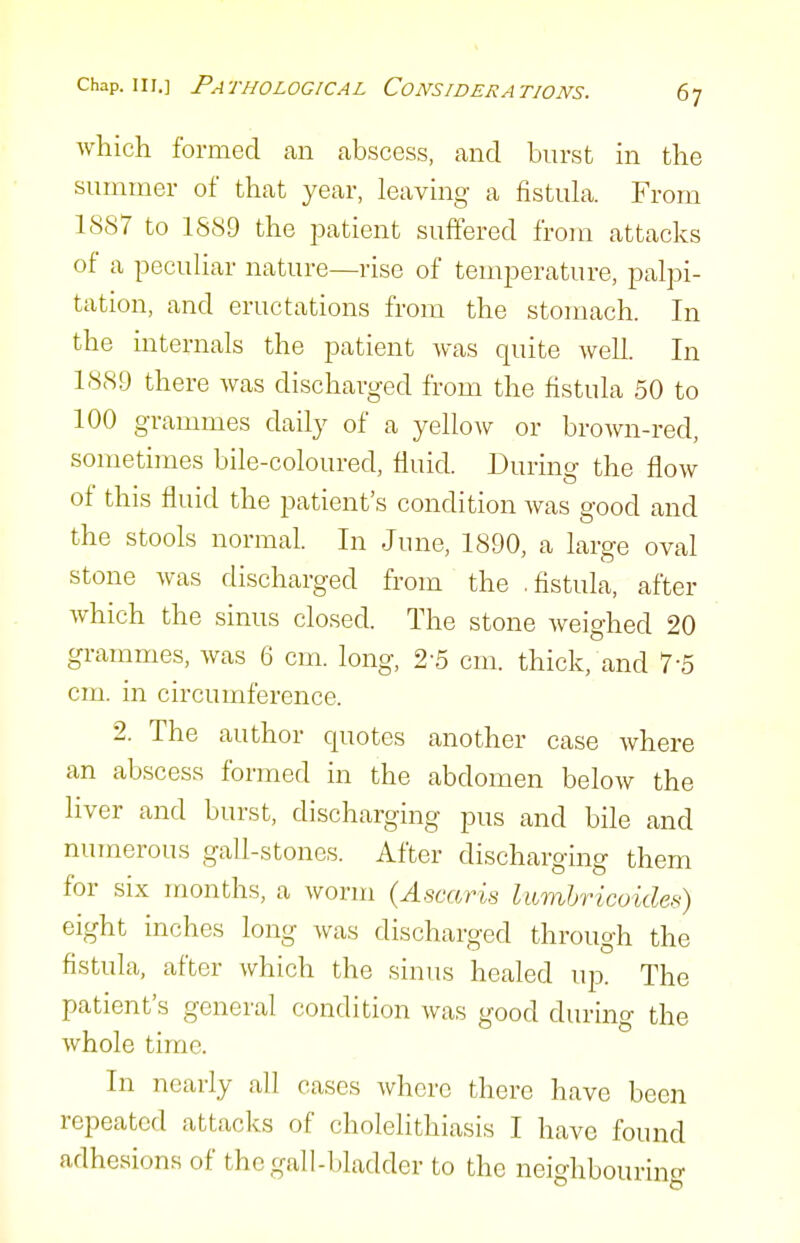 which formed an abscess, and burst in the summer of that year, leaving a fistula. From 1887 to 1889 the patient suffered from attacks of a peculiar nature—rise of temperature, palpi- tation, and eructations from the stomach. In the internals the patient was quite well. In 1889 there was discharged from the fistula 50 to 100 grammes daily of a yellow or brown-red, sometimes bile-coloured, fluid. During the flow of this fluid the patient's condition was good and the stools normal. In June, 1890, a large oval stone was discharged from the .fistula, after which the sinus closed. The stone Aveighed 20 grammes, was 6 cm. long, 2-5 cm. thick/and 7-5 cm. in circumference. 2. The author quotes another case where an abscess formed in the abdomen below the liver and burst, discharging pus and bile and numerous gall-stones. After discharging them for six months, a worm {Ascaris lumhricoides) eight inches long was discharged through the fistula, after which the sinus healed up. The patient's general condition was good during the whole time. In nearly all cases where there have been repeated attacks of cholelithiasis I have found adhesions of the gall-bladder to the neighbouring