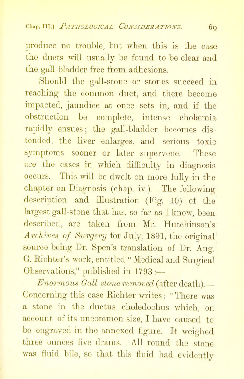 produce no trouble, but when this is tlie case the ducts will usually be found to be clear and the gall-bladder free from adhesions. Should the gall-stone or stones succeed in reaching the common duct, and there become impacted, jaundice at once sets in, and if the obstruction be complete, intense choltemia rapidly ensues; the gall-bladder becomes dis- tended, the liver enlarges, and serious toxic symptoms sooner or later supervene. These are the cases in which difficulty in diagnosis occurs. This will be dwelt on more fully in the chapter on Diagnosis (chap. iv.). The following description and illustration (Fig. 10) of the largest gall-stone that has, so far as I know, been described, are taken from Mr. Hutchinson's Archives of Surgery for July, 1891, the original source being Dr. Spen's translation of Dr. Aug. G. Richter's work, entitled  Medical and Surgical Observations, published in 1793 :— Enormous Gall-done removed (after death).— Concerning this case Richter writes:  There was a stone in the ductus choledochus which, on account of its uncommon size, I have caused to be engraved in the annexed figure. It weighed three ounces five drams. All round the stone was fluid bile, so that this fluid had evidently
