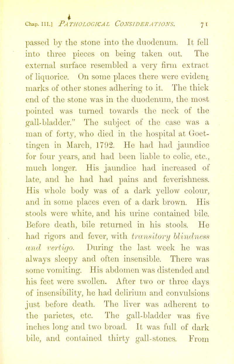 4 Chap. III.] Pathological Considerations. 71 passed by the stone into the duodenum. It fell into three pieces on being taken out. The external surface resembled a very firm extract of liquorice. On some places there were evident marks of other stones adhering to it. The thick end of the stone was in the duodenum, the most pointed was turned towards the neck of the gall-bladder. The subject of the case Avas a man of forty, who died in the hospital at Goet- tingen in March, 1792. He had had jaundice for four 3^ears, and had been liable to colic, etc., much longer. His jaundice had increased of late, and he had had pains and feverishness. His whole body was of a dark yellow colour, and in some places even of a dark brown. His stools were white, and his urine contamed bile. Before death, bile returned in his stools. He had rigors and fever, with tramifovy blindness and verti(jo. During the last week he was always sleepy and often insensible. There was some vomiting. His abdomen was distended and his feet were swollen. After two or three days of insensibility, he had delirium and convulsions just before death. The liver was adherent to the parietes, etc. The gall-bladder was tivc inches long and two broad. It was full of dark bile, and contained thirty gall-stones. From
