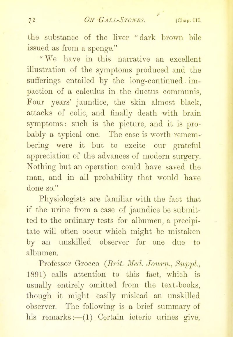 the substance of the hver dark bromi bile issued as from a sponge.  We have in this narrative an excellent illustration of the sym^Dtoms produced and the sufferings entailed by the long-continued. im- paction of a calculus in the ductus communis, Four years' jaundice, the skin almost black, attacks of cohc, and finally death Avith brain symptoms: such is the picture, and it is pro- bably a typical one. The case is worth remem- bering were it but to excite our grateful appreciation of the advances of modern surgery. Nothing but an operation could have saved the man, and in all probability that would have done so. Physiologists are familiar with the fact that if the urine from a case of jaundice be submit- ted to the ordinary tests for albumen, a jDrecipi- tate will often occur which might be mistaken by an unskilled observer for one due to albumen. Professor Grocco (Brit. Med. Jouo^n., Sii2:)2^l., 1891) calls attention to this fact, wbich is usually entirely omitted from the text-books, though it might easily mislead an unskilled observer. The following is a brief summar}'- of his remarks:—(1) Certain icteric urines give,