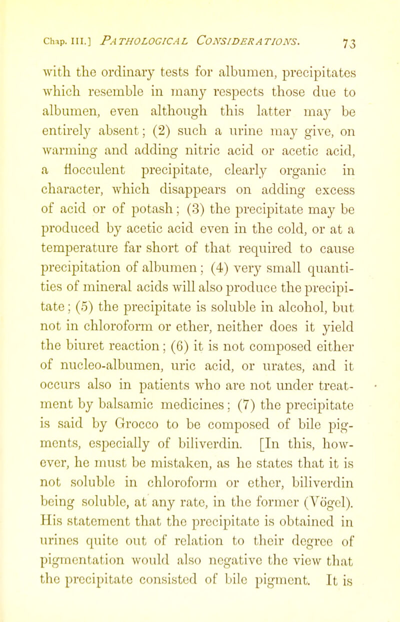 with the ordinary tests for albumen, precipitates which resemble in many respects those due to albumen, even although this latter may be entirely absent; (2) such a urine may give, on warming and adding nitric acid or acetic acid, a fiocculent precipitate, clearly organic in character, which disappears on adding excess of acid or of potash; (3) the precipitate may be produced by acetic acid even in the cold, or at a temperature far short of that required to cause precipitation of albumen; (4) very small quanti- ties of mineral acids will also produce the precipi- tate ; (5) the precipitate is soluble in alcohol, but not in chloroform or ether, neither does it yield the biuret reaction; (6) it is not composed either of nucleo-albumen, uric acid, or urates, and it occurs also in patients who are not under treat- ment by balsamic medicines ; (7) the precipitate is said by Grocco to be composed of bile pig- ments, especially of biliverdin. [In this, how- ever, he must be mistaken, as he states that it is not soluble in chloroform or ether, biliverdin being soluble, at any rate, in the former (Vogcl). His statement that the precipitate is obtained in urines quite out of relation to their degree of pigmentation would also negative the view that the precipitate consisted of bile pigment. It is