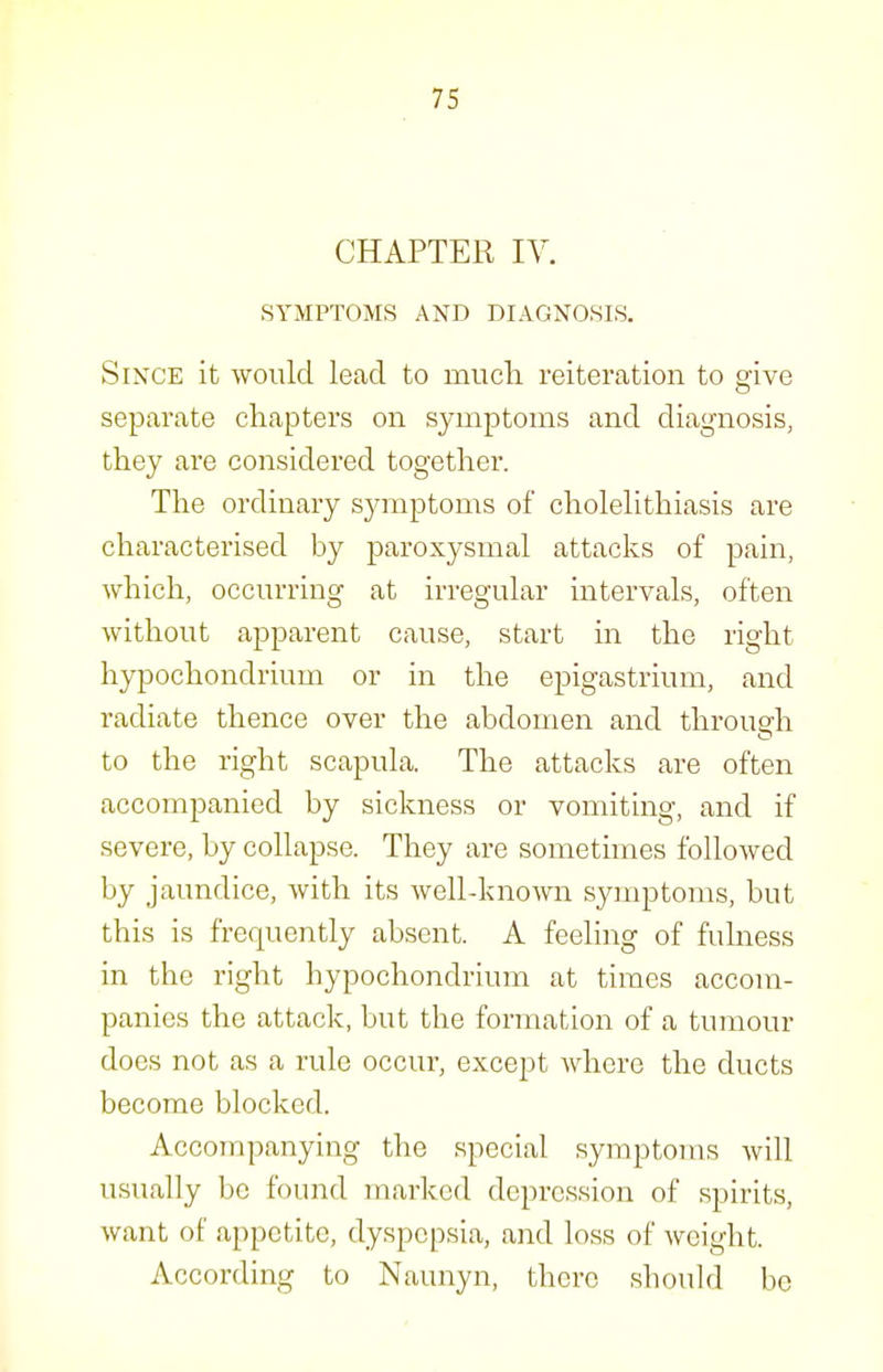 CHAPTER IV. SYMPTOMS AND DIAGNOSIS. Since it would lead to mucli reiteration to give separate chapters on symptoms and diagnosis, they are considered together. The ordinary symptoms of cholelithiasis are characterised by paroxysmal attacks of pain, which, occurring at irregular intervals, often without apparent cause, start in the right hypochondrium or in the epigastrium, and radiate thence over the abdomen and through to the right scapula. The attacks are often accompanied by sickness or vomiting, and if severe, by collapse. They are sometimes followed by jaundice, with its well-known symptoms, but this is frequently absent. A feeling of fulness in the right hypochondrium at times accom- panies the attack, but the formation of a tumour does not as a rule occur, except where the ducts become blocked. Accompanying the special symptoms will usually be found marked depression of spirits, want of appetite, dyspepsia, and loss of weight. According to Naunyn, there should be