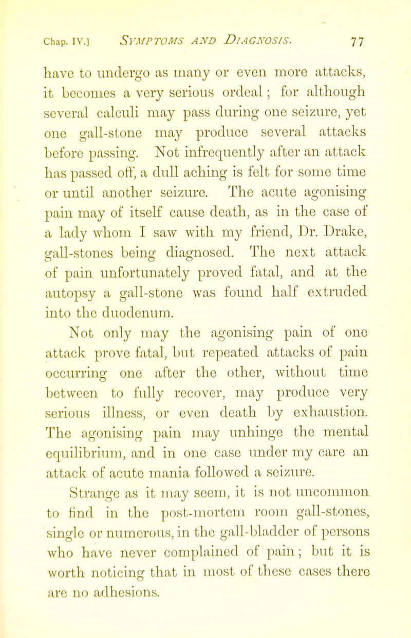 have to undergo as many or even more attacks, it becomes a very serious ordeal; for although several calculi may pass during one seizure, yet one gall-stone may produce several attacks before passing. Not infrequently after an attack has passed oft', a dull aching is felt for some time or until another seizure. The acute agonising pain may of itself cause death, as in the case of a lady whom I saw with my friend, Dr. Drake, gall-stones being diagnosed. The next attack of pain unfortunately proved fatal, and at the autopsy a gall-stone was found half extruded into the duodenum. Not only may the agonising pain of one attack prove fatal, but repeated attacks of pain occurring one after the other, without time between to fully recover, may produce very serious illness, or even death by exhaustion. The agonising pain may unhinge the mental equilibrium, and in one case under my care an attack of acute mania followed a seizure. Strange as it may seem, it is not uncommon to find in the post-mortem room gall-stones, single or numerous, in the gall-bladder of persons who have never complained of pain; but it is worth noticing that in most of these cases there are no adhesions.