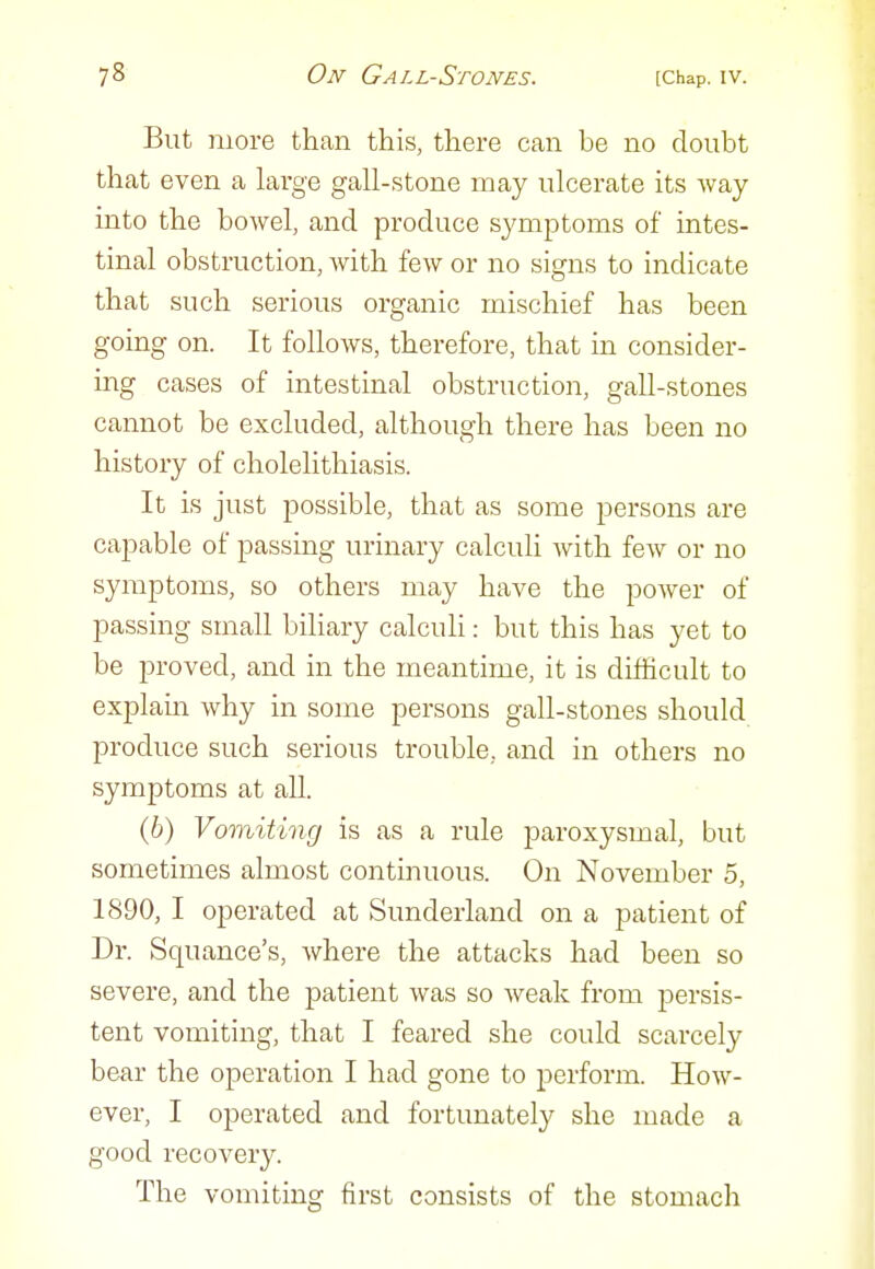 But more than this, there can be no doubt that even a large gall-stone may ulcerate its way into the bowel, and produce symptoms of intes- tinal obstruction, with few or no signs to indicate that such serious organic mischief has been going on. It follows, therefore, that in consider- mg cases of intestinal obstruction, gall-stones cannot be excluded, although there has been no history of cholelithiasis. It is just possible, that as some persons are capable of passing urinary calculi with few or no symptoms, so others may have the power of passing small biliary calculi: but this has yet to be proved, and in the meantime, it is difficult to explain why in some persons gall-stones should produce such serious trouble, and in others no symptoms at all. (6) Vomiting is as a rule paroxysmal, but sometimes almost continuous. On November 5, 1890, I operated at Sunderland on a patient of Dr. Squance's, where the attacks had been so severe, and the patient was so weak from persis- tent vomiting, that I feared she could scarcely bear the operation I had gone to perform. How- ever, I operated and fortunately she made a good recovery. The vomiting first consists of the stomach