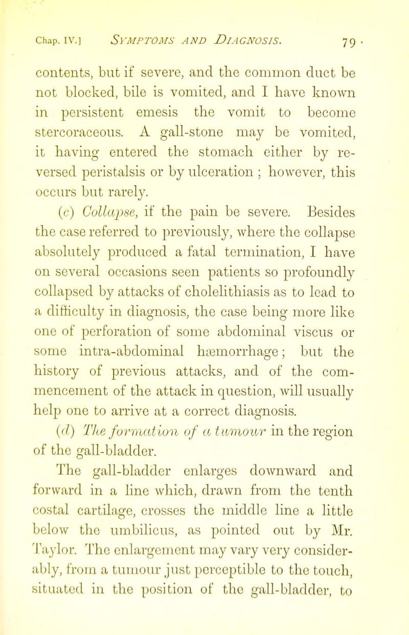 contents, but if severe, and tlie common duct be not blocked, bile is vomited, and I have known in persistent emesis the vomit to become stercoraceous. A gall-stone may be vomited, it having entered the stomach either by re- versed peristalsis or by ulceration ; however, this occurs but rarely. (c) Collapse, if the pain be severe. Besides the case referred to previously, where the collapse absolutely produced a fatal termination, I have on several occasions seen patients so profoundly collapsed by attacks of cholelithiasis as to lead to a difficulty in diagnosis, the case being more like one of perforation of some abdominal viscus or some intra-abdominal htemorrhage; but the history of previous attacks, and of the com- mencement of the attack in question, will usually help one to arrive at a correct diagnosis. (</) Tlie forraation of a tumour m the region of the gall-bladder. The gall-bladder enlarges downward and forward in a line which, drawn from the tenth costal cartilage, crosses the middle line a little below the umbilicus, as pointed out by Mr. Taylor. The enlargement may vary very consider- ably, from a tumour just jDerceptible to the touch, situated in the position of the gall-bladder, to