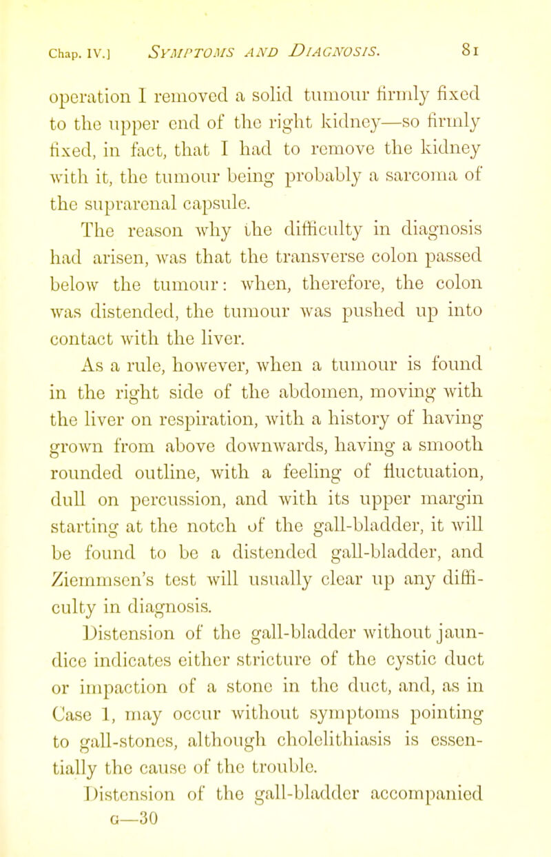 operation I removed ca solid tumour firmly fixed to the upper end of tlie right kidney—so firmly fixed, in fact, that I had to remove the kidney with it, the tumour being probably a sarcoma of the suprarenal capsule. The reason why ihe difficulty in diagnosis had arisen, was that the transverse colon passed below the tumour: when, therefore, the colon was distended, the tumour was pushed up into contact with the liver. As a rule, however, when a tumour is found in the right side of the abdomen, moving with the liver on respiration, with a history of having grown from above downwards, having a smooth rounded outline, with a feeling of fluctuation, dull on percussion, and with its upper margin starting at the notch of the gall-bladder, it will be found to be a distended gall-bladder, and Ziemmsen's test will usually clear up any diffi- culty in diagnosis. Distension of the gall-bladder without jaun- dice indicates either stricture of the cystic duct or impaction of a stone in the duct, and, as in Case 1, may occur without symptoms pointing to gall-stones, although cholelithiasis is essen- tially the cause of the trouble. Distension of the gall-bladder accompanied G—30