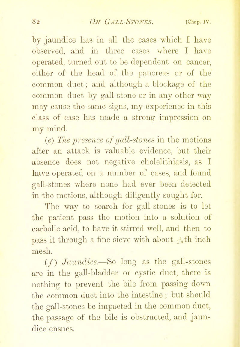 by jaundice licas in all tlie cases Avhicli I have observed, and in tlivcc cases where I have operated, turned out to be dependent on cancer, either of the head of the pancreas or of the common duct; and although a blockage of the common duct by gall-stone or in an}^ other way may cause the same signs, my experience in this class of case has made a strong impression on my mind. (e) Tlie presence of gall-stones in the motions after an attack is valuable evidence, but their absence does not negative cholelithiasis, as I have operated on a number of cases, and found Sfall-stones where none had ever been detected in the motions, although diligently sought for. The way to search for gall-stones is to let the patient pass the motion into a solution of carbolic acid, to have it stirred Avell, and then to pass it through a fine sieve Avith about xVth inch mesh. (f) Jaundice.—So long as the gall-stones are in the gall-bladder or cystic duct, there is nothing to prevent the bile from passing down the common duct into the intestine ; but should the gall-stones be impacted in the common duct, the passage of the bile is obstructed, and jaun- dice ensues.