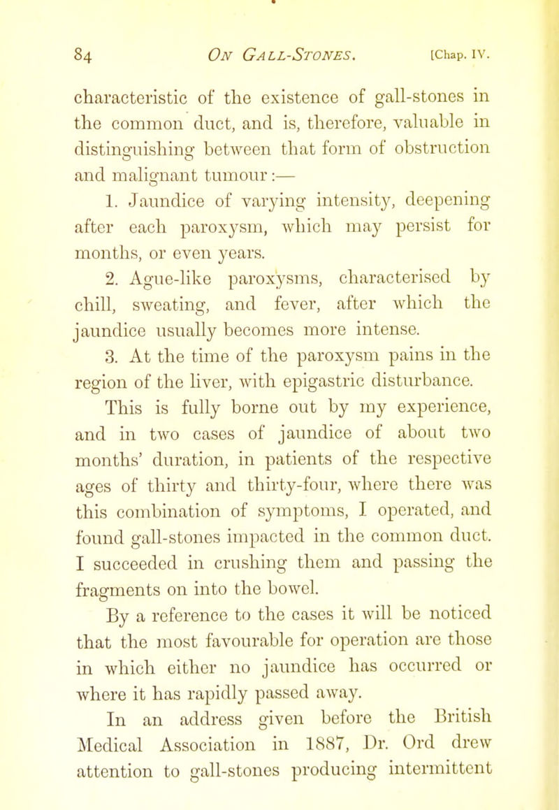 characteristic of the existence of gall-stones in the common duct, and is, therefore, valuable in distinsruishino^ between that form of obstruction and malignant tumour:— 1. Jaundice of varying intensity, deepening after each paroxysm, which may persist for months, or even years. 2. Ague-like paroxysms, characterised by chill, sweating, and fever, after which the jaundice usually becomes more intense. 3. At the time of the paroxysm pains in the region of the liver, with epigastric disturbance. This is fully borne out by my experience, and in two cases of jaundice of about two months' duration, in patients of the respective ages of thirty and thirty-four, where there was this combination of symptoms, I operated, and found gall-stones impacted in the common duct. I succeeded in crushing them and passing the fragments on into the bowel. By a reference to the cases it will be noticed that the most favourable for operation are those in which either no jaundice has occurred or where it has rapidly passed away. In an address given before the British Medical Association in 1887, Dr. Ord drew attention to gall-stones producing intermittent