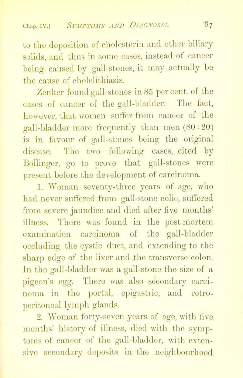 to the deposition of cliolesterin and otliev biliaiy solids, and thus in sonic cases, instead of cancer being caused by gall-stones, it may actually be the cause of cholelithiasis. Zenker found gall-stones in 85 per cent, of the cases of cancer of the gall-bladder. The fact, however, that women suffer from cancer of the gall-bladder more frequently than men (80 : 20) is in favour of gall-stones being the original disease. The two following cases, cited by BoUinger, go to prove that gall-stones were present before the development of carcinoma. 1. Woman seventy-three years of age, who had never suffered from gall-stone colic, suffered from severe jaundice and died after five months' illness. There was found in the post-mortem examination carcinoma of the gaU-bladder occluding the cystic duct, and extending to the sharp edge of the liver and ihe transverse colon. In the gall-bladder was a gall-stone the size of a pigeon's egg. There was also secondary carci- noma in the portal, epigastric, and retro- peritoneal lymph glands. 2. Woman forty-seven years of age, with five months' history of illness, died with the symp- toms of cancer of the gall-bladder, with exten- sive secondary deposits in the neighbourhood