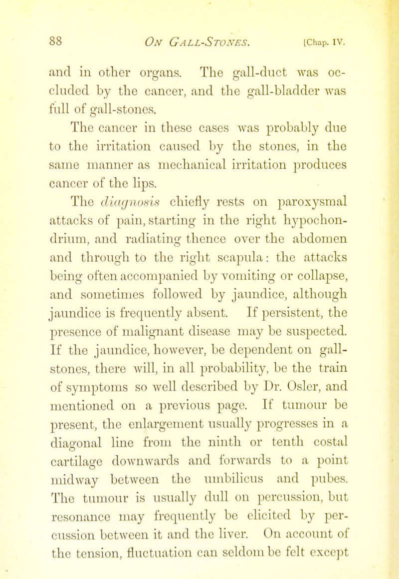 and in other organs. The gall-duct was oc- cluded by the cancer, and the gall-bladder was full of gall-stones. The cancer in these cases was probably due to the irritation caused by the stones, in the same manner as mechanical irritation produces cancer of the lips. The diagnosis chiefly rests on paroxysmal attacks of pain, starting in the right hj^pochon- drium, and radiatinGf thence over the abdomen and through to the right scapula: the attacks bemg often accompanied by vomiting or collapse, and sometimes followed by jaundice, although jaundice is frequently absent. If persistent, the presence of malignant disease may be suspected. If the jaundice, however, be dependent on gall- stones, there will, in all probability, be the train of symptoms so well described by Dr. Osier, and mentioned on a previous page. If tumour be present, the enlargement usually progresses in a diao'onal line from the ninth or tenth costal cartilage downwards and forwards to a point midway between the umbilicus and pubes. The tumour is usually dull on percussion, but resonance may frequently be elicited by per- cussion between it and the liver. On account of the tension, fluctuation can seldom be felt except