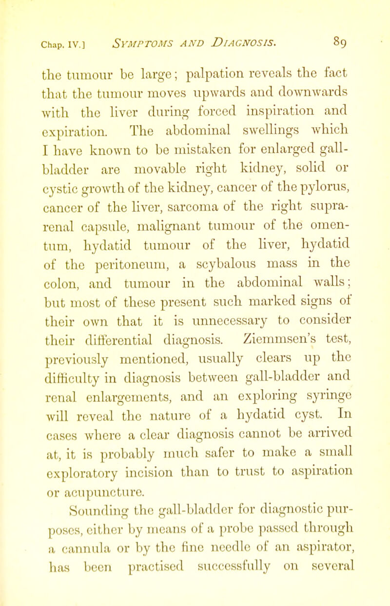 the tumour be large; palpation reveals the fact that the tumour moves upwards and downwards with the liver during forced inspiration and expiration. The abdominal swellings which I have known to be mistaken for enlarged gall- bladder are movable right kidney, solid or cystic growth of the kidney, cancer of the pylorus, cancer of the liver, sarcoma of the right supra- renal capsule, malignant tumour of the omen- tum, hydatid tumour of the liver, hydatid of the peritoneum, a scybalous mass in the colon, and tumour in the abdominal walls; but most of these present such marked signs of their own that it is unnecessary to consider their differential diagnosis. Ziemmsen's test, previously mentioned, usually clears up the difficulty in diagnosis between gall-bladder and renal enlargements, and an exploring syringe will reveal the nature of a hydatid cyst. In cases where a clear diagnosis cannot be arrived at, it is probably much safer to make a small exploratory incision than to trust to aspiration or acupuncture. Sounding the gall-bladder for diagnostic pur- poses, cither by means of a probe passed through a cannula or by the fine needle of an aspirator, has been practised successfully on several