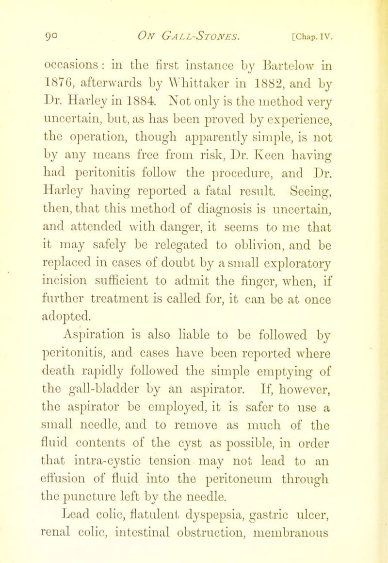 occasions : in the first instance by Bartelow in 1876, afterwards by Whittaker in 1882, and by Dr. Harley in 1884. Not only is tlie method very uncertain, but, as has been proved by experience, the operation, though apparently simple, is not by any means free from risk, Dr. Keen having had peritonitis follow the procedure, and Dr. Harley having reported a fatal result. Seeing, then, that this method of diagnosis is uncertain, and attended with danger, it seems to me that it may safely be relegated to oblivion, and be replaced in cases of doubt by a small exploratory incision sufficient to admit the finger, when, if further treatment is called for, it can be at once adopted. Aspiration is also liable to be followed by peritonitis, and cases have been reported where death rapidly followed the simple emptying of the gall-bladder by an aspirator. If, however, the aspirator be employed, it is safer to use a small needle, and to remove as much of the fluid contents of the cyst as possible, in order that intra-cystic tension may not lead to an effusion of fluid into the peritoneum through the puncture left by the needle. Lead colic, flatulent dyspepsia, gastric ulcer, renal colic, intestinal obstruction, membranous
