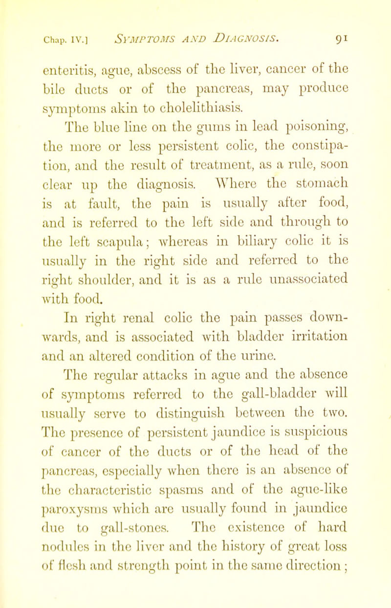 enteritis, ague, abscess of the liver, cancer of the bile ducts or of the pancreas, may produce symptoms akin to choleHthiasis. The bhie hne on the gums in lead poisoning, the more or less persistent colic, the constipa- tion, and the result of treatment, as a rule, soon clear up the diagnosis. Where the stomach is at fault, the pain is usually after food, and is referred to the left side and through to the left scapula; whereas in biliary colic it is usually in the right side and referred to the right shoulder, and it is as a rule unassociated with food. In right renal colic the pain passes down- wards, and is associated with bladder irritation and an altered condition of the urine. The regular attacks in ague and the absence of sjanptoms referred to the gall-bladder will usually serve to distinguish between the two. The presence of persistent jaundice is suspicious of cancer of the ducts or of the head of the pancreas, especially when there is an absence of the characteristic spasms and of the ague-like paroxysms which are usually found in jaundice due to gall-stones. The existence of hard nodules in the liver and the history of great loss of flesh and strength point in the same direction ;