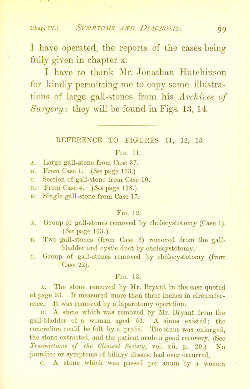 I Have operated, the reports of the cases being fully given in chapter x. I have to thank Mr. Jonathan Hutchinson for kindly permitting me to copy some illustra- tions of large gall-stones from his Archives of Surgery: they will be found in Figs. 13, 14. EEFERENCE TO FIGUEES 11, 12, 13. Fig. 11. A. Large gall-stone from Case 37. B. From Case 1. (See page 163.) c. Section of gall-stone from Case 10. D. From Case 4. (See page 178.) E. Single gall-stone from Case 17. Fig. 12. A. Group of gall-stones removed by cholecystotomy (Case 1). (See page 163.) B. Two gall-stones (from Case 6) removed from the gall- bladder and cystic duct by cholecystotomy. c. Group of gall-stones removed by cholecystotomy (from Case 22). Fig. 13. A. The stone removed by Mr. Bryant in the case quoted at page 93. It measured more than throe inches in circumfer- ence. It was removed by a laparotomj'' operation. ]!. A stone which was removed by Mr. Bryant from the gall-bladder of a woman aged 63. A sinus existed; the concretion could be felt by a probe. The sinus was enlarged, the stone extracted, and the patient made a good recovery. (See Transaclions of the Clinical Sociulij, vol. xii. p. 20.) No jaundice or symptoms of biliary disease had ever occurred. c. A stone which was passed per anum by a woman