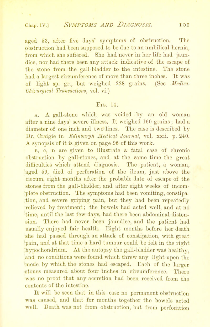 aged 53, after five days' symptoms of obstruction. Tlie obstruction had boon supposed to be due to an umbilical hernia, from which she suffered. She had never in her life had jaun- dice, nor had there been any attack indicative of the escape of the stone from the gall-bladder to the intestine. The stone had a largest circumference of more than three inches. It was of light sp. gr., but weighed 228 grains. (See Medico- CliirHrgicul Transactions, vol. xi.) Fig. 14. A. A gall-stone which was voided by an old woman after a nine days' severe illness. It weighed 160 grains ; had a diameter of one inch and two lines. The case is described by Dr. Craigie in Edinburgh Medical Journal, vol. xxii. p. 240. A synopsis of it is given on page 96 of this work. I), c, D are given to illustrate a fatal case of chronic obstruction by gall-stones, and at the same time the great difficulties which attend diagnosis. The patient, a woman, aged 59, died of perforation of the ileum, just above the cajcum, eight months after the probable date of escape of the stones from the gall-bladder, and after eight weeks of incom- 'plete obstruction. The symptoms had been vomiting, constipa- tion, and severe gxiping pain, but they had been repeatedly relieved by treatment; the bowels had acted well, and at no time, until the last few days, had there been abdominal disten- sion. There had never been jaundice, and the patient had usually enjoyed fair health. Eight months before her death she had passed through an attack of constipation, with great 'pain, and at that time a hard tumour could be felt in the right hj-pochondrium. At the autopsy the gall-bladder was healthy, and no conditions were found which threw any light ujjon the mode by which the stones had escaped. Each of the larger ■stones measured about four inches in circumference. There -was no proof that any accretion had been received from the contents of the intestine. It will bo seen that in this case no permanent obstruction ■was caused, and that for months together the bowels acted well. Death was not from ob.struction, but from perforation