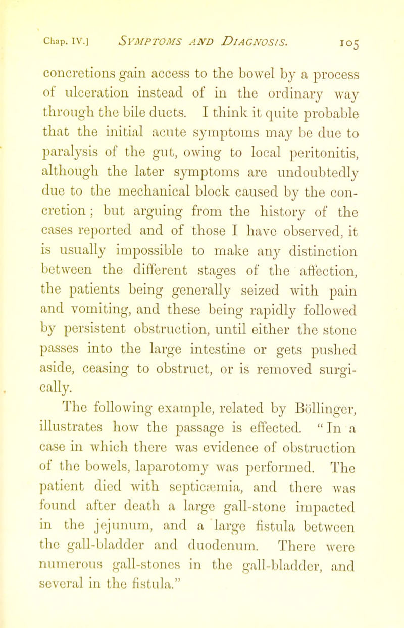 concretions gain access to the bowel by a process of ulceration instead of in the ordinary Avay through the bile ducts. I think it quite probable that the initial acute symptoms may be due to paralysis of the gut, owing to local peritonitis, although the later symptoms are undoubtedly due to the mechanical block caused by the con- cretion ; but arguing from the history of the cases reported and of those I have observed, it is usually impossible to make any distinction between the different stages of the affection, the patients being generally seized with pain and vomiting, and these being rapidly followed by persistent obstruction, until either the stone passes into the large intestme or gets pushed aside, ceasing to obstruct, or is removed surgi- cally. The following example, related by Bollinger, illustrates how the jDassage is effected. In a case in which there was evidence of obstruction of the bowels, laparotomy was performed. The patient died with septictemia, and there was found after death a large gall-stone impacted in the jejunum, and a large fistula between the gall-bladder and duodenum. There Avcre numerous gall-stones in the gall-bladder, and several in the fistula.