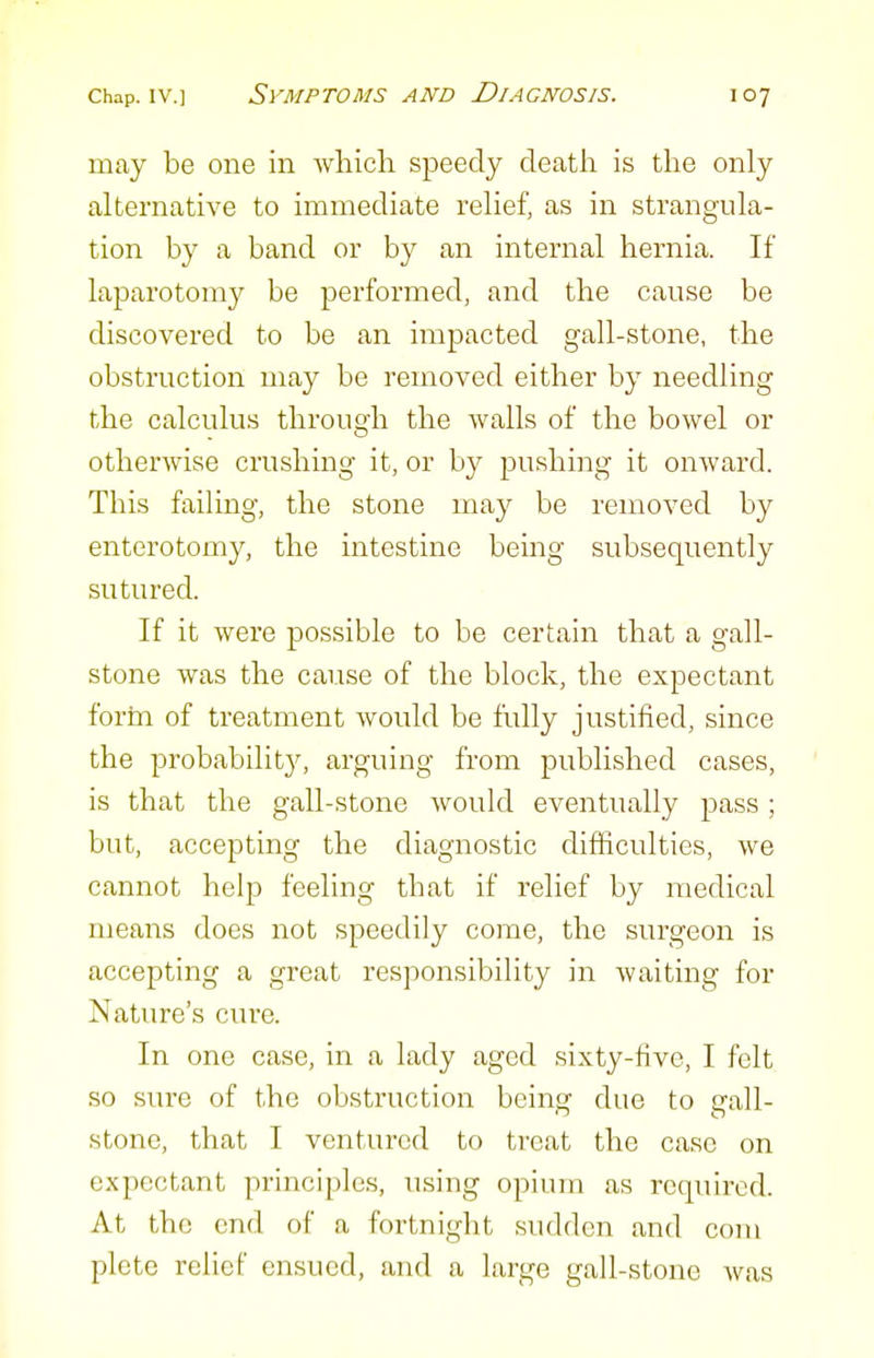 may be one in which, speedy death is the only alternative to immediate relief, as in strangula- tion by a band or by an internal hernia. If laparotomy be performed, and the cause be discovered to be an impacted gall-stone, the obstruction may be removed either by needling the calculus through the walls of the bowel or otherwise crushing it, or by jDushing it onward. This failing, the stone may be removed by enterotomy, the intestine being subsequently sutured. If it were possible to be certain that a gall- stone was the cause of the block, the expectant forin of treatment would be fully justified, since the probabilit}^ arguing from published cases, is that the gall-stone would eventually pass; but, accepting the diagnostic difficulties, we cannot help feeling that if relief by medical means does not speedily come, the surgeon is accepting a great responsibility in waiting for Nature's cure. In one case, in a lady aged sixty-five, I felt so sure of the obstruction beinsf due to gall- stone, that I ventured to treat the case on expectant principles, using opium as required. At the end of a fortnight sudden and com plete relief ensued, and a large gall-stone Avas