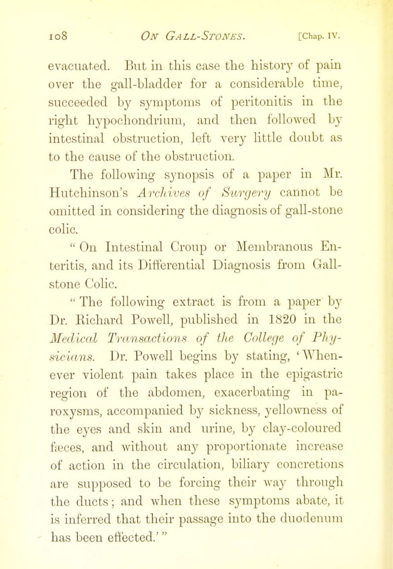 evacuated. But in this case the history of pain over the gall-bladder for a considerable time, succeeded by symptoms of peritonitis in the right hypochondrium, and then followed by intestinal obstruction, left very little doubt as to the cause of the obstruction. The following synopsis of a paper in Mr. Hutchinson's Archives of Surgery cannot be omitted in considering the diagnosis of gall-stone colic.  On Intestinal Croup or Membranous En- teritis, and its Differential Diagnosis from Gall- stone Colic.  The following extract is from a paper by Dr. Kichard Powell, published in 1820 in the Medical Transactions of the College of Phy- sicians. Dr. Powell begins by stating, 'When- ever violent pain takes place in the epigastric region of the abdomen, exacerbating in pa- roxysms, accompanied by sickness, yello^vness of the eyes and skin and urine, by clay-coloured fgeces, and without any proportionate increase of action in the circulation, bihary concretions are supposed to be forcing their way through the ducts; and when these symptoms abate, it is inferred that their passage into the duodenum - has been effected.'
