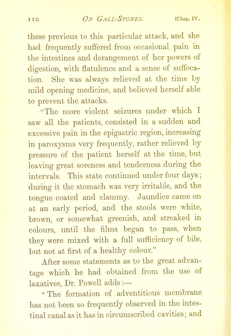 these previous to this particular attack, and she had frequently suffered from occasional pain in the intestines and derangement of her powers of digestion, with flatulence and a sense of suffoca- tion. She was always relieved at the time by mild opening medicine, and believed herself able to prevent the attacks. The more violent seizures under which I saw all the patients, consisted in a sudden and excessive pain in the epigastric region, increasing in paroxysms very frequently, rather relieved by pressure of the patient herself at the time, but leaving great soreness and tenderness during the intervals. This state continued under four days ; during it the stomach was very irritable, and the tongue coated and clammy. Jaundice came on at an early period, and the stools were white, brown, or somewhat greenish, and streaked in colours, until the films began to pass, Avhen they were mixed with a full sufficiency of bile, but not at first of a healthy colour. After some statements as to the great advan- tage which he had obtained from the use of laxatives, Dr. Powell adds:— The formation of adventitious membrane has not been so frequently observed in the intes- tinal canal as it has in circumscribed cavities; and