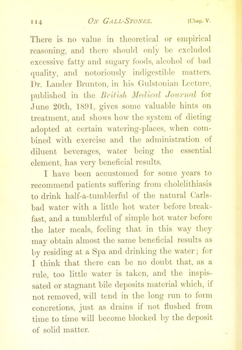 There is no value in tlieoretical or empirical reasoning, and there should only be excluded excessive fatty and sugary foods, alcohol of bad quality, and notoriously indigestible matters. Dr. Lauder Brunton, in his Gulstonian Lecture, published in the British Medical Journal for June 20th, 1891, gives some valuable hints on treatment, and shows how the system of dieting adopted at certain watering-places, when com- bined Avith exercise and the admmistration of diluent beverages, water being the essential element, has very beneficial results. I have been accustomed for some years to recommend patients suffering from cholelithiasis to drmk half-a-tumblerful of the natural Carls- bad water with a little hot water before break- fast, and a tumblerful of simple hot water before the later meals, feeling that in this way they may obtain almost the same beneficial results as by residing at a Spa and drinking the water; for I think that there can be no doubt that, as a rule, too little water is taken, and the inspis- sated or stagnant bile deposits material which, if not removed, will tend in the long run to form concretions, just as drains if not flushed from time to time will become blocked by the deposit of solid matter.