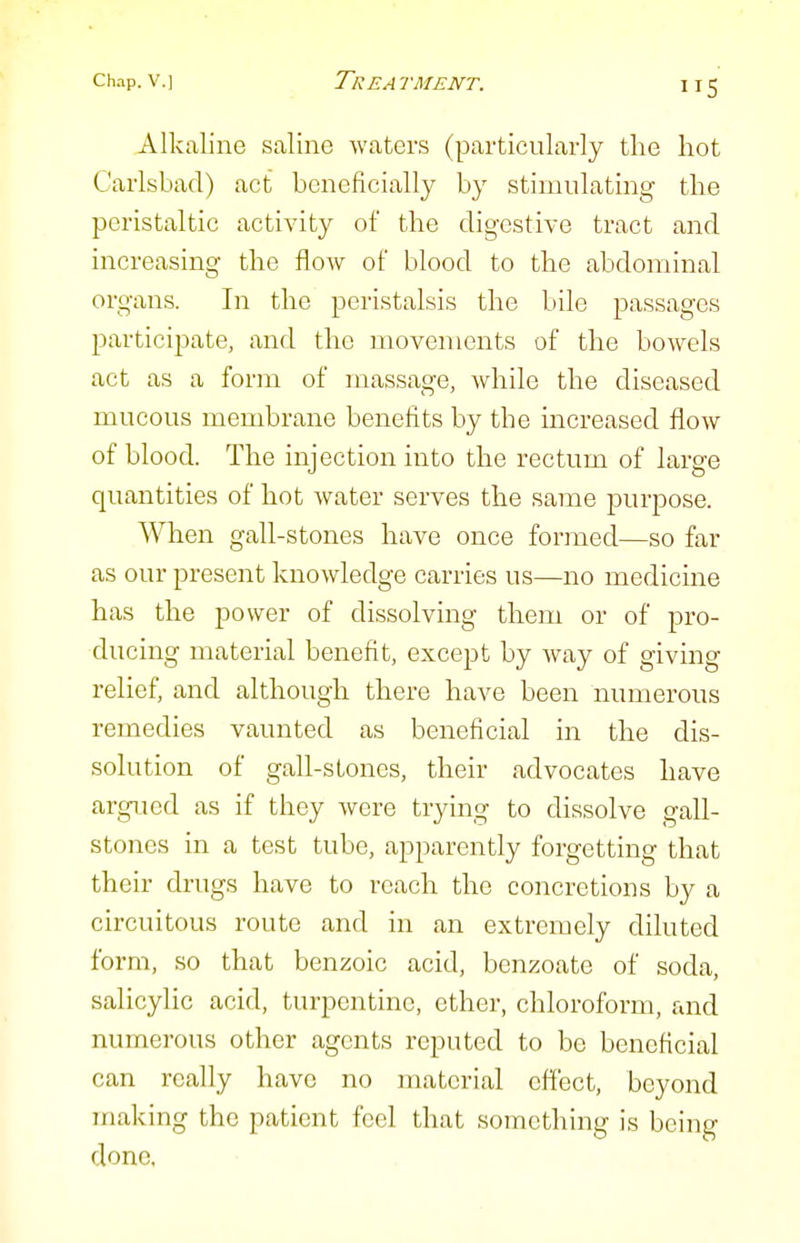 Alkaline saline waters (particularly the hot Carlsbad) act beneficially by stimulating the peristaltic activity of the digestive tract and increasing the flow of blood to the abdominal organs. In the peristalsis the bile passages participate, and the movements of the bowels act as a form of massage, while the diseased mucous membrane benefits by the increased flow of blood. The injection into the rectum of large quantities of hot water serves the same purpose. When gall-stones have once formed—so far as our present knowledge carries us—no medicine has the power of dissolving them or of pro- ducing material benefit, except by way of giving relief, and although there have been numerous remedies vaunted as beneficial in the dis- solution of gall-stones, their advocates have argued as if they were trying to dissolve gall- stones in a test tube, apparently forgetting that their drugs have to reach the concretions by a circuitous route and in an extremely diluted form, so that benzoic acid, benzoate of soda, salicylic acid, turpentine, ether, chloroform, and numerous other agents reputed to be beneficial can really have no material effect, beyond making the patient feel that something is being done.