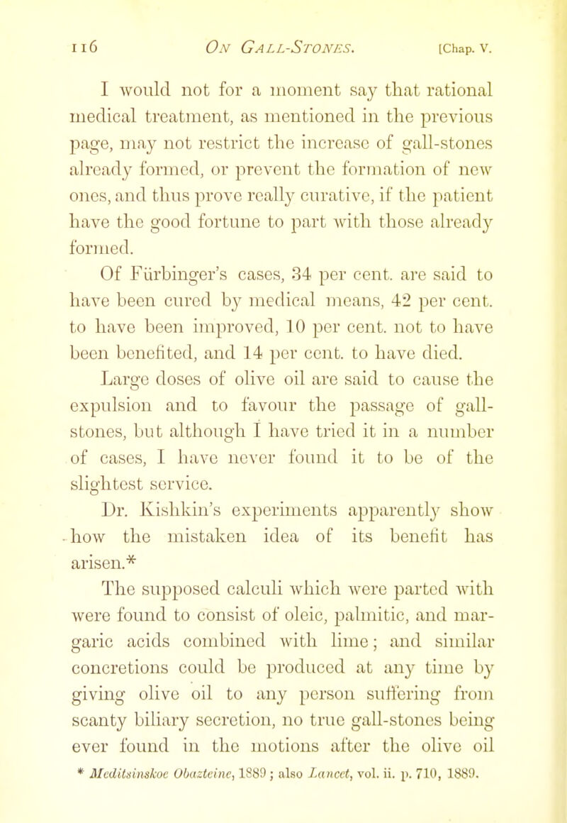 I would not for a moment say tliat rational medical treatment, as mentioned in the previous page, may not restrict the increase of gall-stones already formed, or prevent the formation of new ones, and thus prove really curative, if the patient have the good fortune to part with those already formed. Of Fiirbinger's cases, 34 per cent, are said to have been cured by medical means, 42 per cent, to have been improved, 10 per cent, not to have been benefited, and 14 per cent, to have died. Large doses of olive oil are said to cause the expulsion and to favour the passage of gall- stones, but although I have tried it in a number of cases, I have never found it to be of the slightest service. Dr. Kislikin's experiments aj^parently show how the mistaken idea of its benefit has arisen.* The supposed calculi Avhich were parted with were found to consist of oleic, palmitic, and mar- garic acids combined with lime; and similar concretions could be produced at any time by giving olive oil to any person suffering from scanty biliary secretion, no true gall-stones being ever fovmd in the motions after the olive oil * McdUninskoe Obazteine, 1889 j also Lancet, vol. ii. p. 710, 1889.