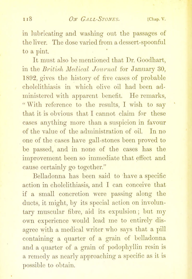 in lubricating and washing out tlie passages of the liver. The dose varied from a dessert-spoonful to a pint. It must also be mentioned that Dr. Goodhart, in the British Medical Journal for January 30, 1892, gives the history of five cases of probable cholelithiasis in which olive oil had been ad- ministered with apparent benefit. He remarks,  With reference to the results, I wish to say that it is obvious that I cannot claim for these cases anything more than a suspicion in favour of the value of the administration of oil. In no one of the cases have gall-stones been proved to be passed, and in none of the cases has the improvement been so immediate that effect and cause certainly go together. Belladonna has been said to have a specific action in cholelithiasis, and I can conceive that if a small concretion were passing along the ducts, it might, by its special action on involun- tary muscular fibre, aid its expulsion; but m}' own experience would lead me to entirely dis- agree with a medical writer Avho says that a pill containing a quarter of a grain of belladonna and a quarter of a grain of podophyllin resin is a remedy as nearly approaching a specific as it is possible to obtain.
