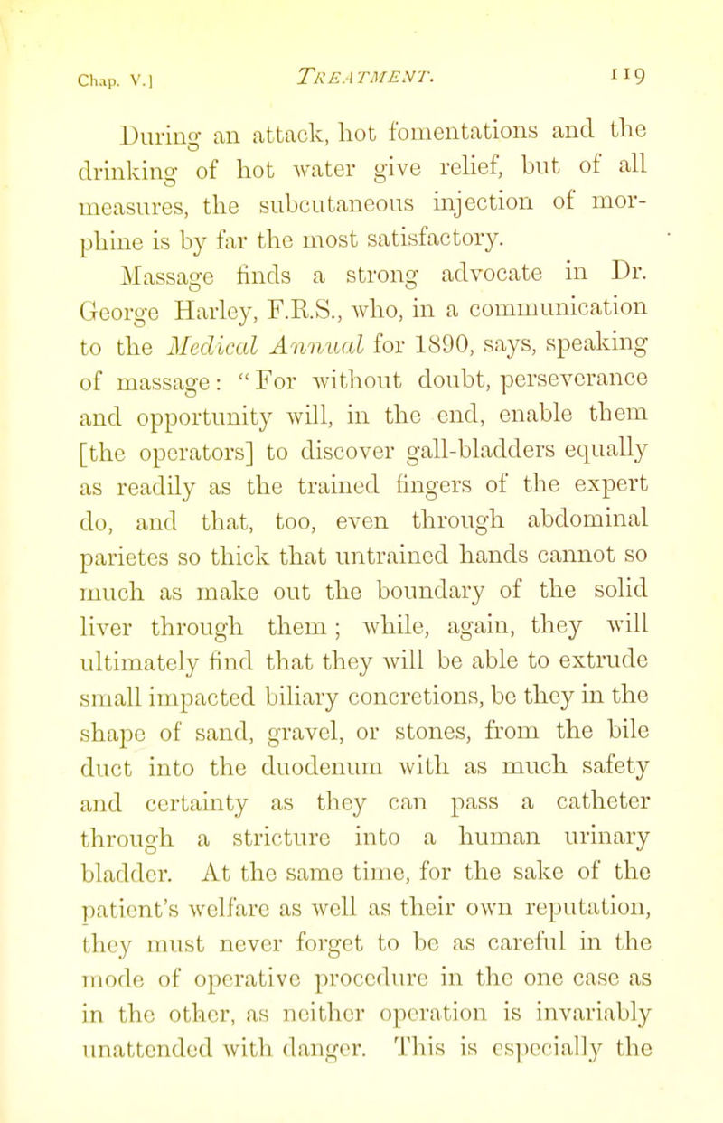 During an attack, liot fomentations and tlie drinking of hot water give relief, but of all measures, the subcutaneous injection of mor- phine is by far the most satisfactory. Massage finds a strong advocate in Dr. George Harley, F.R.S., who, in a communication to the Medical Annual for 1890, says, speaking of massage:  For without doubt, perseverance and opportunity will, in the end, enable them [the operators] to discover gall-bladders equally as readily as the trained fingers of the expert do, and that, too, even through abdominal parietes so thick that untrained hands cannot so much as make out the boundary of the solid liver through them; while, again, they will ultimately find that they will be able to extrude small impacted biliary concretions, be they in the shape of sand, gravel, or stones, from the bile duct into the duodenum with as much safety and certainty as they can pass a catheter through a stricture into a human urinary bladder. At the same time, for the sake of the patient's welfare as well as their own reputation, they must never forget to be as careful in the mode of operative procedure in the one case as in the other, as neither operation is invariably imattended with danger. This is csjiccial]_y the