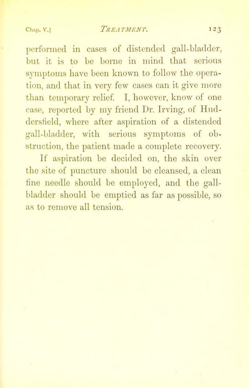 perfonued in cases of distended gall-bladder, but it is to be borne in mind that serious symptoms have been known to follow the opera- tion, and that in very few cases can it give more than temporary relief. I, however, know of one case, reported by my friend Dr. Irving, of Hud- derstield, where after aspiration of a distended gall-bladder, with serious symptoms of ob- struction, the patient made a complete recovery. If aspiration be decided on, the skin over the site of puncture should be cleansed, a clean fine needle should be employed, and the gall- bladder should be emptied as far as possible, so as to remove all tension.