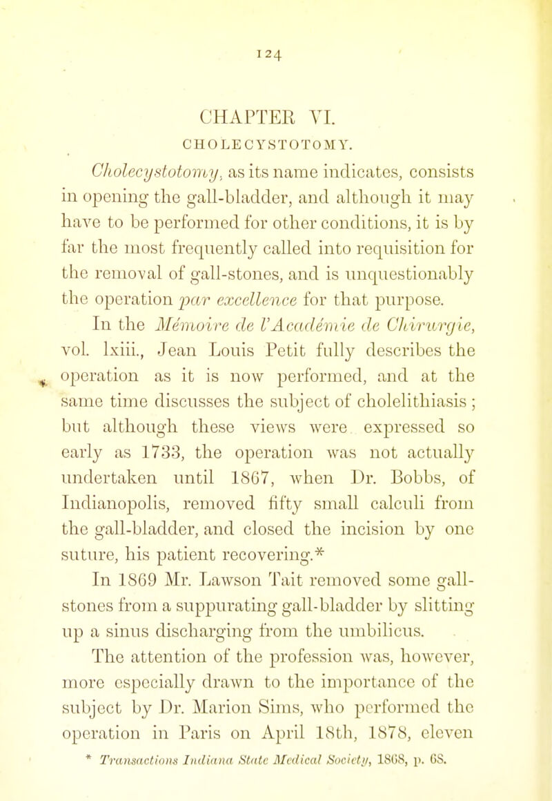 CHAPTER VI. CH OLE CYSTOTOMY. Cholecystotomy, as its name indicates, consists in opening the gall-bladder, and although it may have to be performed for other conditions, it is by far the most frequently called into requisition for the removal of gall-stones, and is unquestionably the operation 2^(^it excellence for that purpose. In the Memoire de VAcademic de CJdrurgie, vol. Ixiii., Jean Louis Petit fully describes the ^ operation as it is now performed, and at the same time discusses the subject of cholelithiasis ; but although these views were expressed so early as 1733, the operation was not actually undertaken until 1867, when Dr. Bobbs, of Indianopolis, removed fifty small calculi from the gall-bladder, and closed the incision by one suture, his patient recovering.* In 1869 Mr. Lawson Tait removed some gall- stones from a suppuiating gall-bladder by slitting up a sinus discharging from the umbilicus. The attention of the profession Avas, however, more especially drawn to the importance of the subject by Dr. Marion Sims, who performed the operation in Paris on April 18th, 1878, eleven * Transactions Indiana Slate Medical Socicti/, 18GS, p. 68.
