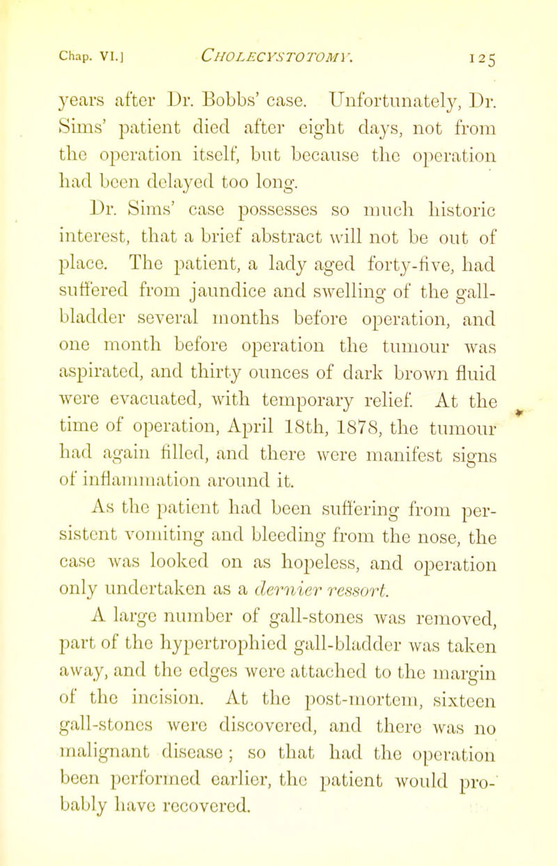 years after Dr. Bobbs' case. Unfortunately, Dr. Sims' patient died after eight days, not from the operation itself, but because the operation had been delayed too long. Dr. Sims' case possesses so much historic interest, that a brief abstract will not be out of place. The patient, a lady aged forty-five, had suffered from jaundice and swelling of the gall- bladder several months before operation, and one month before operation the tumour was aspirated, and thirty ounces of dark brown fluid were evacuated, with temporary relief. At the time of operation, April 18th, 1878, the tumour had again filled, and there were manifest signs of inflanunation around it. As the patient had been suffering from per- sistent vomiting and bleeding from the nose, the case was looked on as hopeless, and operation only undertaken as a dernier ressort. A large number of gall-stones was removed, part of the hypertrophied gall-bladder was taken away, and the edges were attached to the margin of the incision. At the post-mortem, sixteen gall-stones were discovered, and there was no malignant disease; so that had the operation been performed earlier, the patient would pro- bably have recovered.