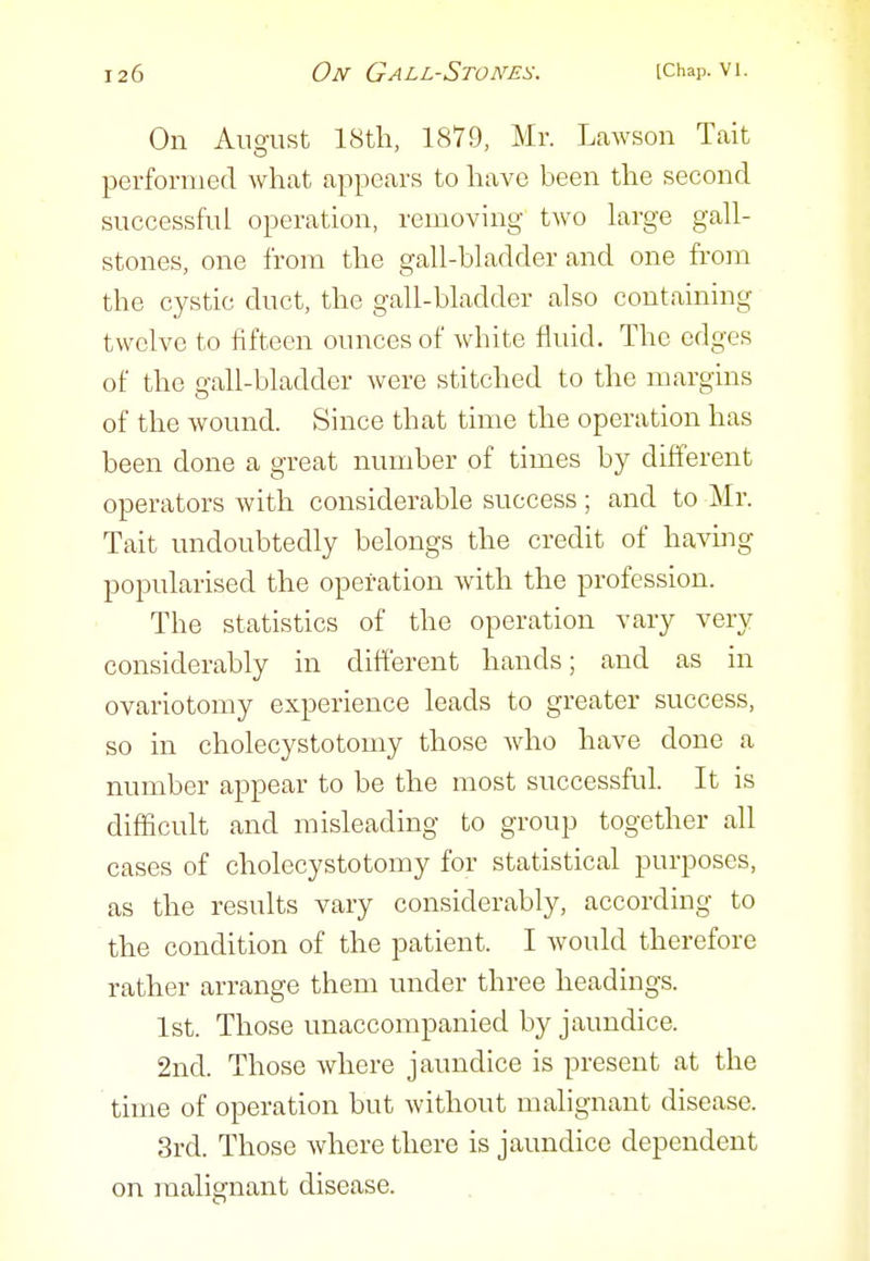 On August 18th, 1879, Mr. Lawson Tait performed what appears to have been the second successful operation, removing two large gall- stones, one from the gall-bladder and one from the cystic duct, the gall-bladder also containing twelve to fifteen ounces of white fluid. The edges of the gall-bladder were stitched to the margins of the wound. Since that time the operation has been done a great number of times by different operators with considerable success ; and to Mr. Tait undoubtedly belongs the credit of having popularised the operation with the profession. The statistics of the operation vary very considerably in different hands; and as in ovariotomy experience leads to greater success, so in cholecystotomy those who have done a number appear to be the most successful. It is difficult and misleading to group together all cases of cholecystotomy for statistical purposes, as the results vary considerably, according to the condition of the patient. I would therefore rather arrange them under three headings. 1st. Those unaccompanied by jaundice. 2nd. Those where jaundice is present at the time of operation but without malignant disease. 3rd. Those where there is jaundice dependent on malignant disease.