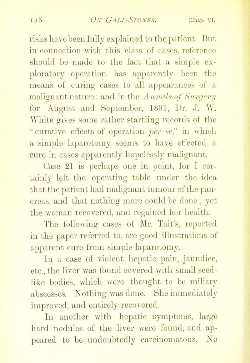 risks have been fully explained to the patient. But in connection with this class of cases, reference should be made to the fact that a simple ex- ploratory operation has apparently been the means of curing cases to all appearances of a malignant nature ; and in the A n nals of Saiyerr/ for August and September, 1891, Dr. J. W. White gives some rather startling records of the  curative effects of ojDeration per se, in which a simple laparotomy seems to have eft'ected a cure in cases apparently hopelessly malignant. Case 21 is perhaps one in point, for I cer- tainly left the operating table under the idea that the patient had malignant tumour of the pan- creas, and that nothing more could be done ; yet the woman recovered, and regamed her health. The followmg cases of Mr. Tait's, reported in the paper referred to, are good illustrations of apparent cure from simple laparotomy. In a case of violent hepatic pain, jaundice, etc., the liver Avas found covered Avith small seed- like bodies, which were thought to be miliary abscesses. Nothing was done. She immediately improved, and entirely recovered. In another Avitli hepatic symptoms, large hard nodules of the liver Avere found, and ap- peared to be undoubtedly carcmomatous. No
