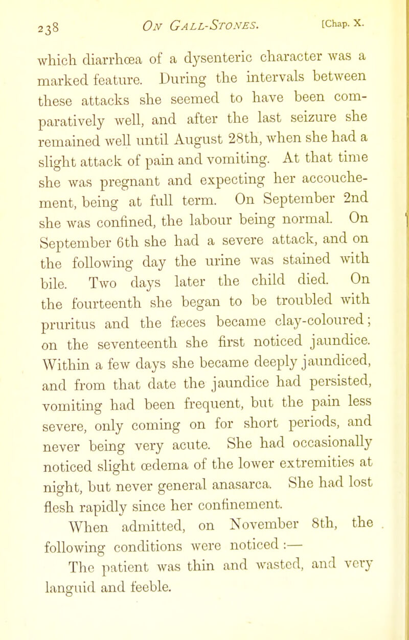 which diarrhoea of a dysenteric character was a marked feature. During the mtervals between these attacks she seemed to have been com- paratively Avell, and after the last seizure she remained well until August 28th, when she had a slight attack of pain and vomiting. At that time she was pregnant and expecting her accouche- ment, being at full term. On September 2nd she was confined, the labour being normal. On September 6th she had a severe attack, and on the following day the urine was stained with bile. Two days later the child died. On the fourteenth she began to be troubled with pruritus and the fteces became clay-coloured; on the seventeenth she first noticed jaundice. Within a few days she became deeply jaundiced, and from that date the jaundice had persisted, vomiting had been frequent, but the pam less severe, only coming on for short periods, and never being very acute. She had occasionally noticed slight oedema of the loAver extremities at night, but never general anasarca. She had lost flesh rapidly since her confinement. When admitted, on November 8th, the following conditions were noticed :— The patient was thin and wasted, and very languid and feeble.