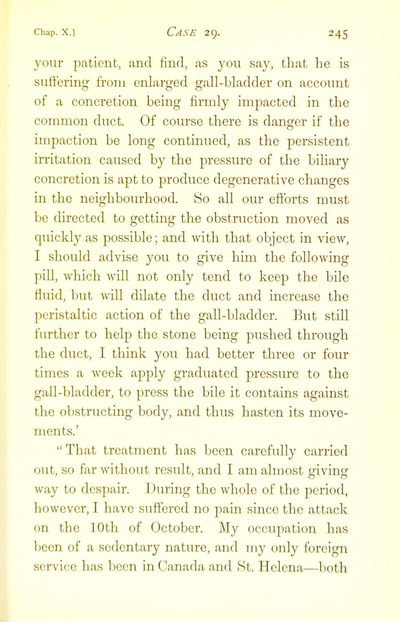 your patient, and find, as you say, that he is suffering from enlarged gall-bladder on account of a concretion being firmly impacted in the common duct. Of course there is danger if the impaction be long continued, as the persistent irritation caused by the pressure of the biliary concretion is apt to produce degenerative changes in the neighbourhood. So all our efforts must be directed to getting the obstruction moved as quickly as possible; and with that object in view, I should advise you to give him the following pill, which will not only tend to keep the bile fluid, but will dilate the duct and increase the peristaltic action of the gall-bladder. But still further to help the stone being pushed through the duct, I think you had better three or four times a week apply graduated pressure to the gall-bladder, to press the bile it contains against the obstructing body, and thus hasten its move- ments.' That treatment has been carefully carried out, so far without result, and I am almost giving way to despair. During the whole of the period, however, I have suffered no pain since the attack on the 10th of October. My occupation has Ijccn of a sedentary nature, and my only foreign service has been in Canada and .St. Helena—both