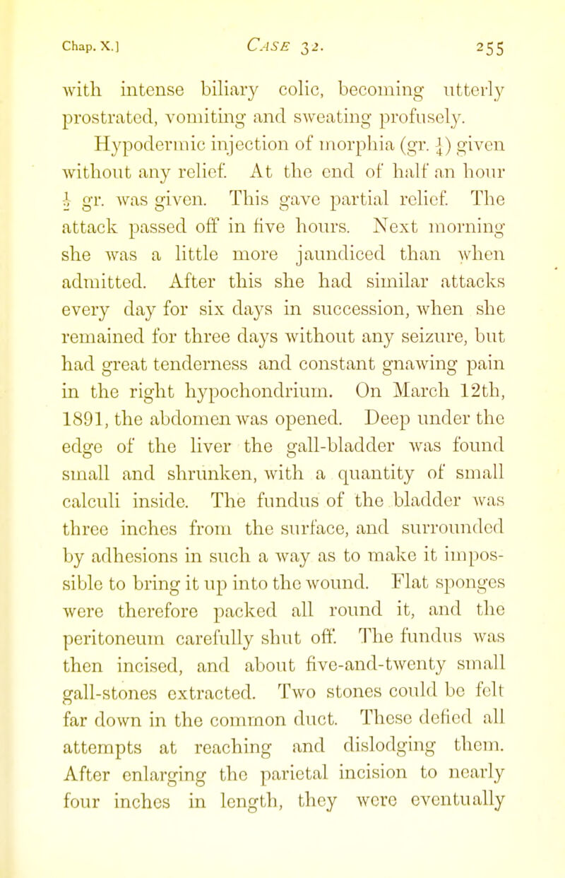 with intense biliary colic, becoming utterly prostrated, vomiting and sweating profusely. Hypodermic injection of morphia (gr. -J) given without any relief At the end of half an hour -h gr. was given. This gave partial relief The attack passed off in five hours. Next morning she was a little more jaundiced than Avhen admitted. After this she had similar attacks every day for six days in succession, when she remained for three days without any seizure, but had great tenderness and constant gnawing pain in the right hypochondrium. On March 12th, 1891, the abdomen was opened. Deep under the edge of the liver the gall-bladder was found small and shrunken, with a quantity of small calculi inside. The fundus of the bladder Avas three inches from the surface, and surrounded by adhesions in such a way as to make it impos- sible to bring it up into the wound. Flat sponges were therefore packed all round it, and the peritoneum carefully shut off. The fundus was then incised, and about five-and-twenty small gall-stones extracted. Two stones could bo felt far down in the common duct. These defied all attempts at reaching and dislodging them. After enlarging the parietal incision to nearly four inches in length, they were eventually