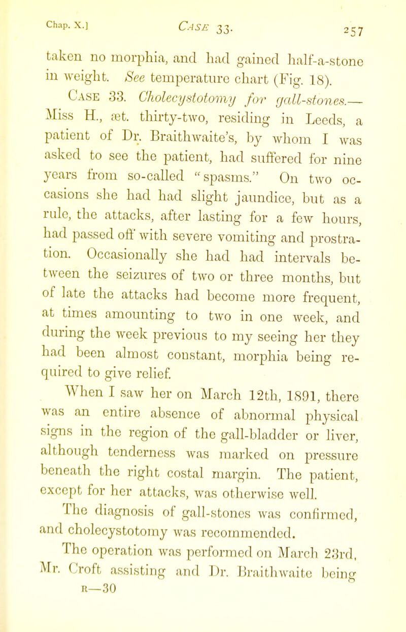 taken no moi^jhia, and had gained lialf-a-stone in weight. See temperature chart (Fig. 18). Case 33. Cholecystotomij for gall-stones. Miss H., tet. thirty-two, residing in Leeds, a patient of Dr. Braithwaite's, by Avhom I was asked to see the patient, had suffered for nine years from so-called spasms. On two oc- casions she had had slight jaundice, but as a rule, the attacks, after lasting for a few hours, had passed off with severe vomiting and prostra- tion. Occasionally she had had intervals be- tween the seizures of two or three months, but of late the attacks had become more frequent, at times amounting to two in one week, and during the week previous to my seeing her they had been almost coustant, morphia being re- quired to give relief. When I saw her on March 12th, 1891, there was an entire absence of abnormal physical signs in the region of the gall-bladder or liver, although tenderness was marked on pressure beneath the right costal margin. The patient, except for her attacks, was otherwise well. The diagnosis of gall-stones was confirmed, and cholecystotomy was recommended. The operation was performed on March 23rd, Mr. Croft assisting and Dr. KraithAvaite being R—30