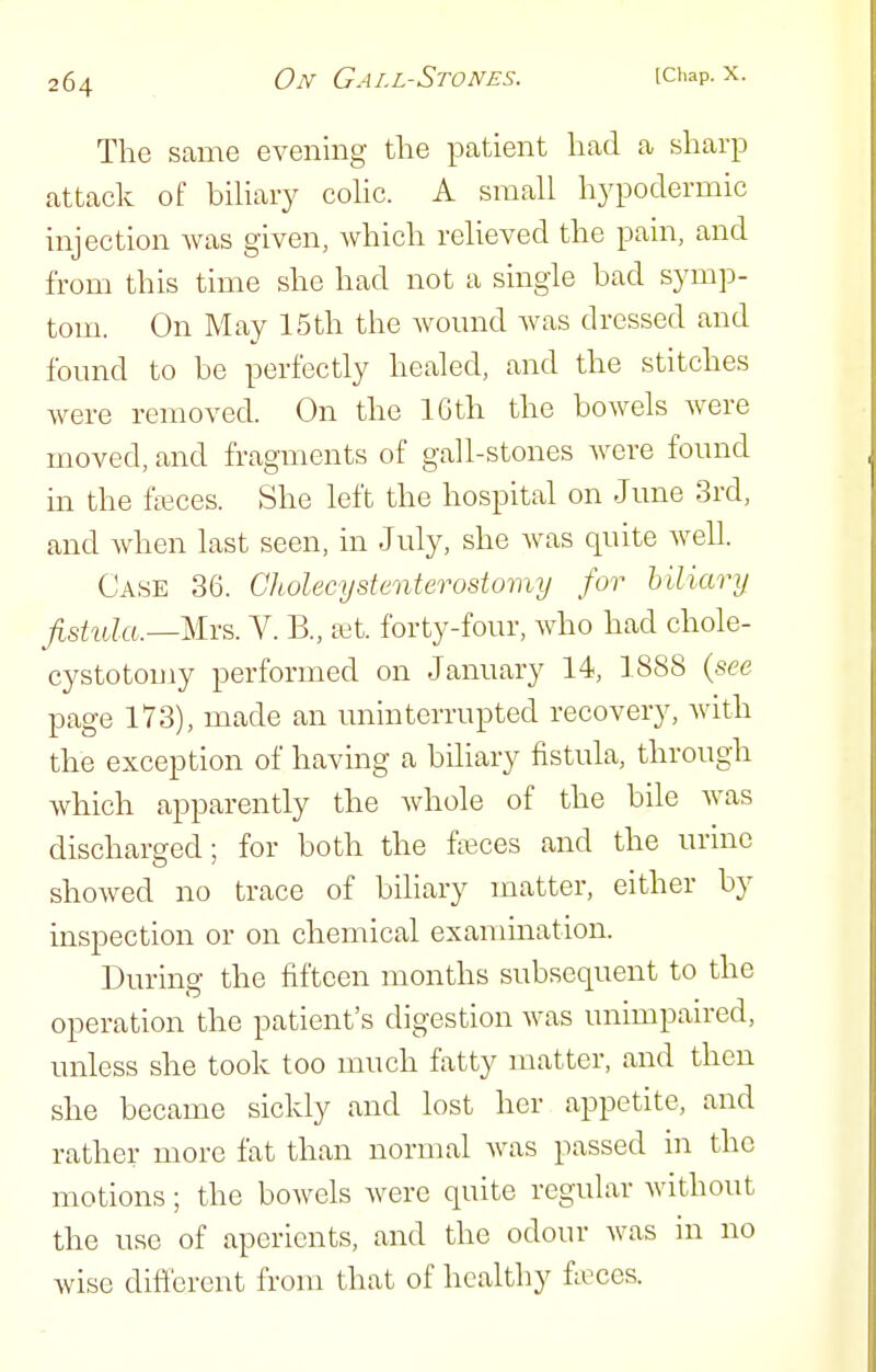 The same evening the patient had a sharp attack of bihary cohc. A small hypodermic injection was given, which relieved the pain, and from this time she had not a single bad symp- tom. On May 15th the wound Avas dressed and found to be perfectly healed, and the stitches were removed. On the 16th the bowels Avere moved, and fragments of gall-stones were found in the fieces. She left the hospital on June 3rd, and when last seen, in July, she Avas quite Avell. Case 36. Cholecystenterostoinij for biliary fistula.—Mrs. V. B., tet. forty-four, Avho had chole- cystotomy performed on January 14, 1888 {see page 173), made an uninterrupted recovery, Avith the exception of having a biliary fistula, through Avhich apparently the Avhole of the bile Avas discharged; for both the fffices and the urine shoAved no trace of biliary matter, either by inspection or on chemical examination. During the fifteen months subsequent to the operation the patient's digestion Avas unimpaued, unless she took too much fatty matter, and then she became sickly and lost her appetite, and rather more fat than normal Avas passed in the motions; the boAvels Avere quite regular Avithout the use of aperients, and the odour was in no wise difierent from that of healthy fieces.