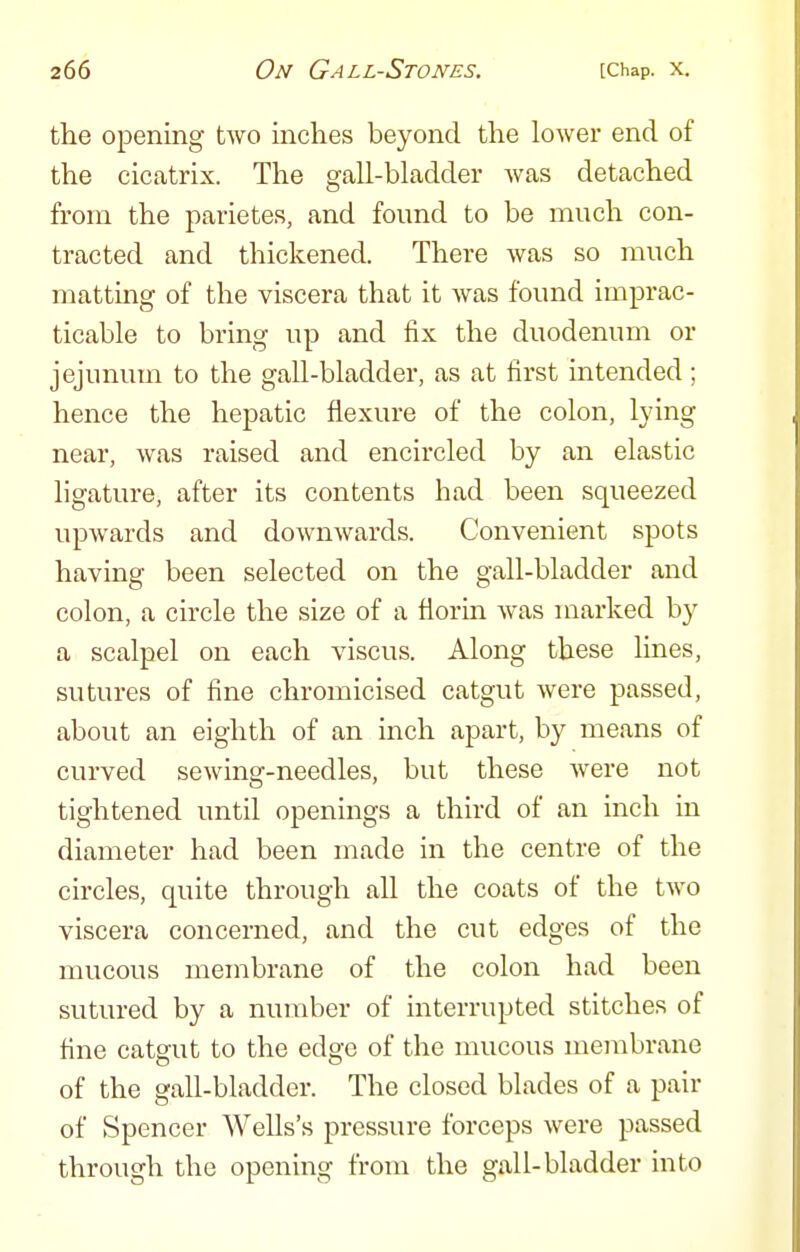 the opening two inches beyond the lower end of the cicatrix. The gall-bladder Avas detached from the parietes, and found to be much con- tracted and thickened. There was so much matting of the viscera that it was found imprac- ticable to bring up and fix the duodenum or jejunum to the gall-bladder, as at first intended; hence the hepatic flexure of the colon, lying near, was raised and encircled by an elastic ligature, after its contents had been squeezed upwards and downwards. Convenient spots having been selected on the gall-bladder and colon, a circle the size of a florin was marked by a scalpel on each viscus. Along these lines, sutures of fine chromicised catgut were passed, about an eighth of an inch apart, by means of curved sewing-needles, but these were not tightened until openings a third of an inch in diameter had been made in the centre of the circles, quite through all the coats of the two viscera concerned, and the cut edges of the mucous membrane of the colon had been sutured by a number of interrupted stitches of fine catgut to the edge of the mucous membrane of the gall-bladder. The closed blades of a pair of Spencer Wells's pressure forceps were passed through the opening from the gall-bladder into