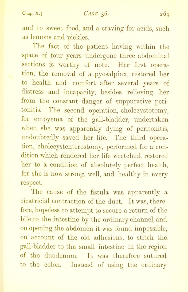 and to sweet food, and a craving for acids, such as lemons and pickles. The fact of the patient having within the space of four years undergone three abdominal sections is worthy of note. Her first opera- tion, the removal of a pyosalpinx, restored her to health and comfort after several years of distress and incapacity, besides relieving her from the constant danger of suppurative peri- tonitis. The second operation, cholecystotom}^ for empyema of the gall-bladder, undertaken when she was apparently dying of peritonitis, undoubtedly saved her life. The third opera- tion, cholecystenterostomy, performed for a con- dition which rendered her life wretched, restored her to a condition of absolutely perfect health, for she is now strong, well, and healthy in every respect. The cause of the fistula was appai'ently a cicatricial contraction of the duct. It was, there- fore, hopeless to attempt to secure a return of the bile to the intestine by the ordinary channel, and on opening the abdomen it was found impossible, on account of the old adhesions, to stitch the gall-bladder to the small intestine in the region of the duodenum. It was therefore sutured to the colon. Instead of using the ordinary