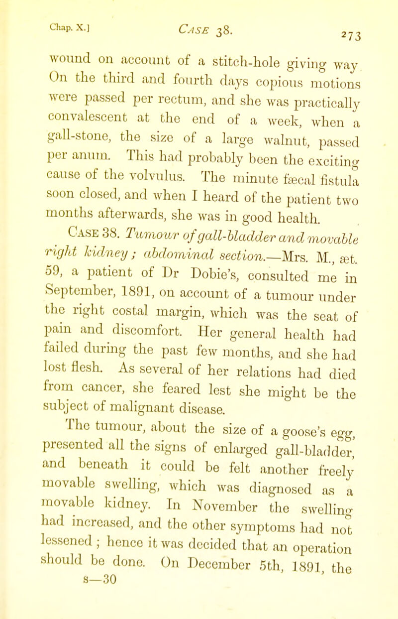 wound on account of a stitch-hole givmg way On the third and fourth days copious motions were passed per rectum, and she was practically convalescent at the end of a week, when a gall-stone, the size of a large walnut, passed per anum. This had probably been the exciting cause of the volvulus. The minute ftecal fistula soon closed, and when I heard of the patient two months afterwards, she was in good health. Case 38. Tumour of gall-bladder and movable right kidney ; abdominal section.—Mrs. M., set. 59, a patient of Dr Dobie's, consulted me in September, 1891, on account of a tumour under the right costal margin, which was the seat of pain and discomfort. Her general health had faOed during the past few months, and she had lost flesh. As several of her relations had died from cancer, she feared lest she might be the subject of malignant disease. The tumour, about the size of a goose's egg, presented all the signs of enlarged gall-bladder' and beneath it could be felt another freely movable swelling, which was diagnosed as a movable kidney. In November the swelling had increased, and the other symptoms had not lessened ; hence it was decided that an operation should be done. On December 5th, 1891 the s—30