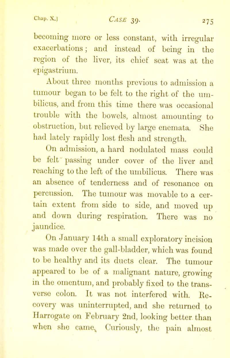 becoming more or less constant, with irregular exacerbations; and instead of being in the region of the Hver, its chief seat was at the epigastrium. About three months previous to admission a tumour began to be felt to the right of the um- biUcus, and from this time there was occasional trouble with the bowels, almost amounting to obstruction, but relieved by large enemata. She had lately rapidly lost flesh and strength. On admission, a hard nodulated mass could be felt passing under cover of the hver and reaching to the left of the umbilicus. There was an absence of tenderness and of resonance on percussion. The tumour was movable to a cer- tain extent from side to side, and moved up and down during respiration. There was no jaundice. On January 14th a small exploratory incision was made over the gall-bladder, which was found to be healthy and its ducts clear. The tumour appeared to be of a malignant nature, growing in the omentum, and probably fixed to the trans- verse colon. It was not mterfered with. Ke- covery was uninterrupted, and she returned to Harrogate on February 2nd, looking better than when she came.^ Curiously, the pain almost