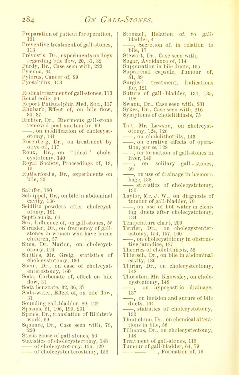 Preparation of patient for operation, 131 Preventive treatment of gall-stones, 113 Prevost's, Dr., experiments on clogs regarding liile How, 20, 31, 32 Purely, Dr., Case seen witli, 223 Pyiemia, (H Pylorus, Cancer of, S9 Pyosalpinx, 173 Radical treatnientof gall-stones, 113 Renal colic, 90 Report Pliiladelpliia Med. Soc, 117 Rhubarb, Effect of, on bile flow, 30, 37 Ricliler, Dr., Eiionnous gall-stone removed post mortem by, liO , on modilicatiun of cholecyst- otoniy, 141 Rosenberg, Dr., on treatment by olive oil, 117 Roux, Dr., on ideal cbole- cystotomy, 140 Royal Society, Proceedings of, 13, Id Rutlierford's, Dr., experiments on bile, 20 Saliifer, ISO Bcliiippel, Dr., on bile in abdominal cavity, 130 Seidlitz jiowders after cliolecyst- otomy, ISl Septieiemia, 64 Sex, Influence of, on gall-stones, 5(i Sliroider, Dr., on frequency of gall- stones in women who have b(jrne cliildien, bl Sims, Dr. Marion, on cholecyst- otonjy,124 Smith's, Mr. Greig, statistics of cliolecystotoniy, 130 Soein, Dr., on case of eholecyst- enlerostoniy, l(i0 Sofia, Carbonate of, efl'eet on bile flow, 31 Soda benzoate, 32, 30, 37 Soda-water, Ett'ect of, on bile flow, 31 Sounding gall-bladder, SO, 122 Spasms, 01, 100, 109, 201 Spen's, Dr., translation of Ricliter's work, 0!) Siiuance, Dr., Ca.se seen with, 78, 220 Stasis cause of gall-stones, 50 Statistics of cholecystectomy, 148 ■ of cholccystotomy, 120, 129 of cholecysteuterostonjy, 150 Stomach, Relation of, to gall- bladder, 4 , Secretion of, in relation to bile, 17 Stewart, Dr., Case seen with, Sugar, Avoidance of, 114 Suppuration in bile ducts, 195 Suijrarenal capsule, Tumour of, 81, S9 Surgical treatment. Indications for, 121 Suture of gall-bladder, 134, 135, 198 Swann, Dr.. Case seen with, 201 Sykes, Dr., Ca.se seen with, 210 Symptoms of cholelithiasi.s, 75 Tait, Mr. Lawson, on cholccyst- otomy, 124, 120 , on cliidelilhotrity, 143 , on curative etJ'ects of opera- tion, per sc, 128 , on formation of gall-stones in liver, 149 , on solitary gall - stones, 59 , on use of di ainage in liaMuorr- hage, 138 • statistics of cholccystotomy, 130 Taylor, Mr. J. W., on diagnosis of tumour of gall-bladder, 79 , on use of hot water in clear- ing ducts after cholecystotomv, 134 Temperature chart, 209 Terrier, Dr., on cholecy.stenter- ostomy, 154, 157, 100 , on cholecystotinny in obstruc- tive jaundice, 127 Theories of cliolelithiasis, 55 Thiersch, Dr., on bile in abdominal cavity, 130 Tliiriar, Dr., on choleovstectomy, 148 Thornton, Mr. Knowsley, on chole- cystectomy, 148 , on livpogastric drainage, 137 , on incision and suture of bile ducts, 134 • , statistics of cholecystotomv, 130 Tluiclichuni, Dr., on chemical altera- tions in bile, 50 Tillmans, Dr., on cholecystcctomv, 148 Treatment of gall-stones, 113 Tumour of gall-bladder, 64, 79 , Formation of, 10