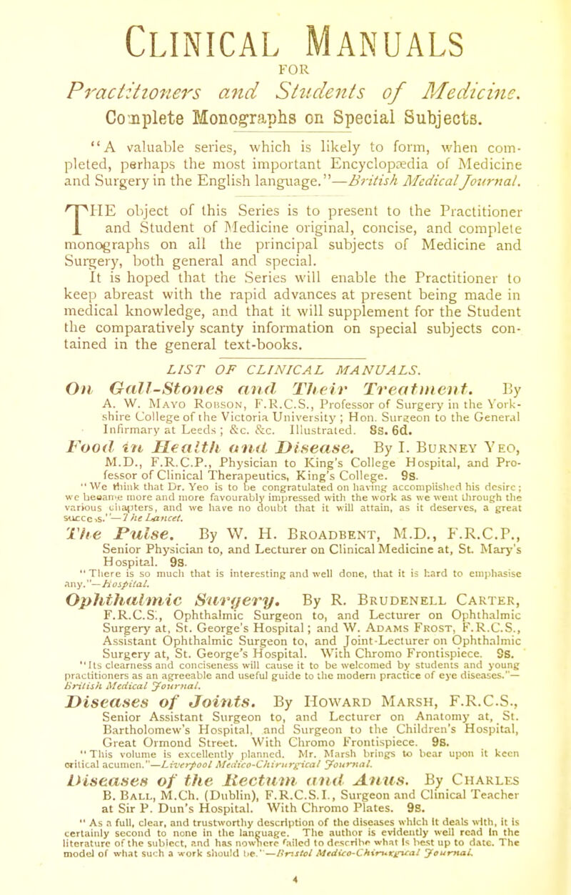 Clinical Manuals FOR Practitioners and Students of Medicine. Conplete Monographs on Special Subjects. A valuable series, which is likely to form, when com- pleted, perhaps the most important Encyclopedia of Medicine and Surgery in the English language.—Bj-iiish MedicalJou7-nal. THE object of this Series is to present to the Practitioner and Student of Medicine original, concise, and complete monographs on all the principal subjects of Medicine and SuiT^ery, both general and special. It is hoped that the Series will enable the Practitioner to keep abreast with the rapid advances at present being made in medical knowledge, and that it will supplement for the Student the comparatively scanty information on special subjects con- tained in the general text-books. LIST OF CLINICAL MANUALS. On Gallstones and Their Treatment. By A. W. Mayo Robson, F'.R.C.S., Professor of Surgery in the York- shire College of the Victoria University ; Hon. Surgeon to the Gener.jl Infirmary at Leeds ; &c. &c. Illustrated. 8s. 6d. food in, Ueaitli oufi Disease, By I. Burney Yeo, M.D., F.R.C.P., Physician to King's College Hospital, and Pro- fessor of Clinical Therapeutics, King's College. 9s.  We Hiink that Dr. Yeo is to be congratulated on havmg acconipiislicd his desire ; wc beuan'e more and more favojratjly impressed with the work as we went through Uie v.irious clia^Jters, and we have no doubt that it will attain, as it deserves, a great succcis.''—^ f^e Lancet. The rulse. By W. H. Broadbent, M.D., F.R.C.P., Senior Physician to, and Lecturer on Clinical Medicine at, St Mary's Hospital. 98.  There is so much that is interesting and well done, that it is hard to enipliasise any.—Hospital. Ophthalmic Surgery. By R. Brudenell Carter, F.R.C.S., Ophthalmic Surgeon to, and Lecturer on Ophthalmic Surgery at, St. George's Hospital; and W. Adams Frost, F.R.C.S., Assistant Ophthalmic Surgeon to, and Joint-Lecturer on Ophthalmic Surgery at, St. George's Hospital. With Chromo Frontispiece. 9s.  Its clearness and conciseness will cause it to be welcomed by students and young practitioners as an agreeable and useful guide to the modern practice of eye diseases.— Entish iMcciical j^oitj-fta/. Diseases of Joints. By Howard Marsh, F.R.C.S., Senior Assistant Surgeon to, and Lecturer on Anatomy at, St. B.irtholomew's Hospital, and Surgeon to the Children's Hospital, Great Ormond Street. With Chromo Frontispiece. 9s.  This volume is excellently planned. Mr. Marsh brings to bear upon it keen orilical acumen.—Liverpool Medico-Chiritrg-ical jfouritat. Diseases of the liectuut aiut Anus. By Charles B. Ball, M.Ch. (Dublin), F.R.C.S.I., Surgeon and Clinical Teacher at Sir P. Dun's Hospital. With Chromo Plates. 9S.  As a full, clear, and trustworthy description of the diseases which It deals with, it is certainly second to none in the language. The author is evidenUy well read In the literature of the subiect. and ha.s nowhere failed to drsrrib'' what is best up to date. The modej of what such a work should be.'—Unstol Medico-Chimx^al jfoumaL