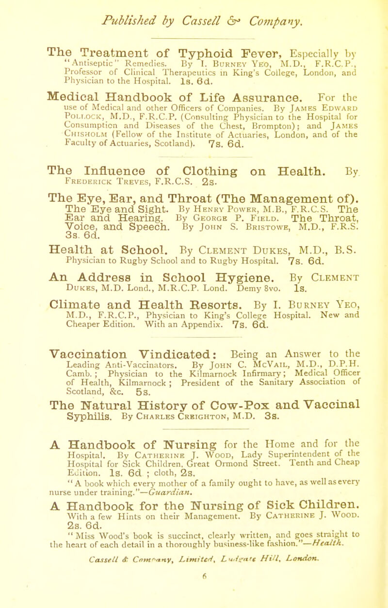 The Treatment of Typhoid Fever, Especially by Antiseptic Remedies. By I. BuRNEY Yeo, M.D., F.R.C.P., Professor of Clinical Therapeutics in King's College, London, and Physician to the Hospital. Is. 6d. Medical Handbook of Life Assurance. For the use of Medical and other Officers of Companies. By James Edward Pollock, M.D., F.R.C.P. (Consulting Physician to the Hospital for Consumption and Diseases of the Chest, Brompton); and James Chlsholm (Fellow of the Institute of Actuaries, London, and of the Faculty of Actuaries, Scotland). 7s. 6d. The Influence of Clothing on Health. By Frederick Treves, F.R.C.S. 2s. The Eye, Ear, and Throat (The Management of). The Eye and Sight. By Henry Power, M.B., F.R.C.S. The Ear and Hearing. By George P. Field. The Throat, Voice, and Speech. By John S. Bristowe, M.D., F.R.S. 3s. 6d. Health at School. By Clement Dukes, M.D., B.S. Physician to Rugby School and to Rugby Hospital. 7s. 6d. An Address in School Hygiene. By Clement Dukes, M.D. Lond., M.R.C.P. Lond. Demy 8vo. Is. Climate and Health Resorts. By I. Burney Yeo, M.D., F.R.C.P., Physician to King's College Hospital. New and Cheaper Edition. With an Appendix. 7s. 6d. Vaccination Vindicated: Being an Answer to the Leading Anti-Vaccinators. By John C. McVail, M.D., D.P.H. Camb. ; Physician to the Kilmarnock Infirmary; Medical Officer of Health, Kilmarnock ; President of the Sanitary Association of Scotland, &c. 5s. The Natural History of Cow-Pox and Vaccinal SyphihS. By Charles Crkighton, M.D. 3s. A Handbook of Nursing for the Home and for the Ho.spital. By Catherine J. Wood, Lady Superintendent of the Hospital for Sick Children, Great Ormond Street. Tenth and Cheap Eiiition. Is. 6d ; cloth, 2s. A book which every mother of a family ought to have, as well aseverj- nurse under training.—Guardian. A Handbook for the Nursing of Sick Children. With a few Hints on their Management. By Catherine J. Wood. 2s. 6d.  Miss Wood's book is succinct, clearly written, and goes straight to the he.art of each detail in a thoroughly business-like fa.shion.—Health. Casseli it Ciiwtn-y, LimitcH, L'l.i'-ntc Hill. London.